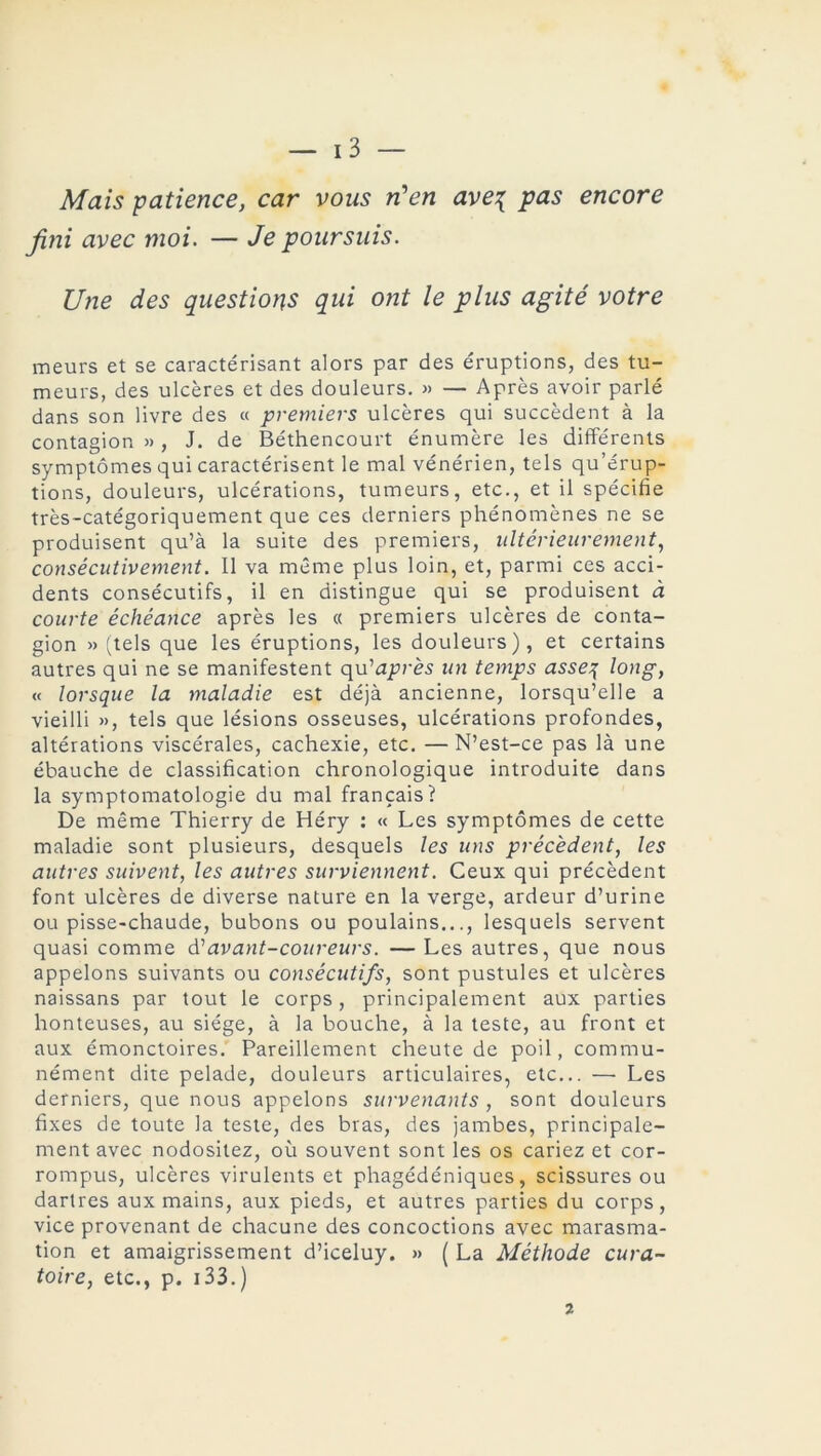 Mais patience, car vous n'en ave\ pas encore fini avec moi. — Je poursuis. Une des questions qui ont le plus agité votre meurs et se caractérisant alors par des éruptions, des tu- meurs, des ulcères et des douleurs. » — Après avoir parlé dans son livre des « premiers ulcères qui succèdent à la contagion » , J. de Béthencourt énumère les différents symptômes qui caractérisent le mal vénérien, tels qu’érup- tions, douleurs, ulcérations, tumeurs, etc., et il spécifie très-catégoriquement que ces derniers phénomènes ne se produisent qu’à la suite des premiers, ultérieurement, consécutivement. Il va même plus loin, et, parmi ces acci- dents consécutifs, il en distingue qui se produisent à courte échéance après les « premiers ulcères de conta- gion » (tels que les éruptions, les douleurs), et certains autres qui ne se manifestent qu’a^rès un temps asseq long, « lorsque la maladie est déjà ancienne, lorsqu’elle a vieilli », tels que lésions osseuses, ulcérations profondes, altérations viscérales, cachexie, etc. —N’est-ce pas là une ébauche de classification chronologique introduite dans la symptomatologie du mal français? De même Thierry de Héry : « Les symptômes de cette maladie sont plusieurs, desquels les uns précèdent, les autres suivent, les autres surviennent. Ceux qui précèdent font ulcères de diverse nature en la verge, ardeur d’urine ou pisse-chaude, bubons ou poulains..., lesquels servent quasi comme d'avant-coureurs. — Les autres, que nous appelons suivants ou consécutifs, sont pustules et ulcères naissans par tout le corps, principalement aux parties honteuses, au siège, à la bouche, à la teste, au front et aux émonctoires. Pareillement cheute de poil, commu- nément dite pelade, douleurs articulaires, etc... — Les derniers, que nous appelons survenants , sont douleurs fixes de toute la teste, des bras, des jambes, principale- ment avec nodositez, où souvent sont les os cariez et cor- rompus, ulcères virulents et phagédéniques, scissures ou dartres aux mains, aux pieds, et autres parties du corps, vice provenant de chacune des concoctions avec marasma- tion et amaigrissement d’iceluy. » ( La Méthode cura- toire, etc., p. 133.) 2