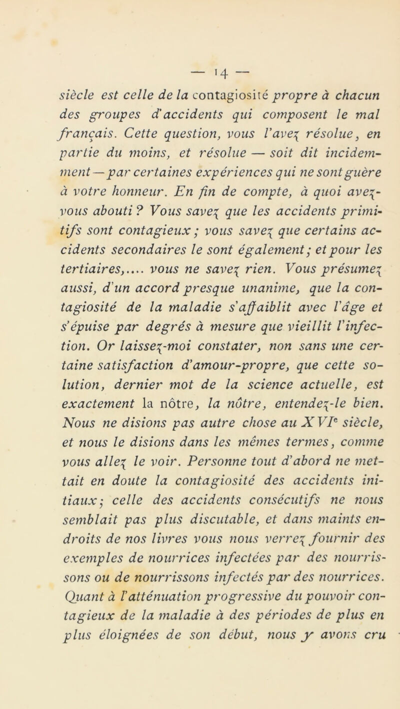 siècle est celle de la contagiosité propre à chacun des groupes d’accidents qui composent le mal français. Cette question, vous l'ave\ résolue, en partie du moins, et résolue — soit dit incidem- ment— par certaines expériences qui ne sont guère à votre honneur. En fn de compte, à quoi ave%- vous abouti ? Vous save\ que les accidents primi- tifs sont contagieux ; vous save\ que certains ac- cidents secondaires le sont également ; et pour les tertiaires,.... vous ne saves rien. Vous présume^ aussi, d'un accord presque unanime, que la con- tagiosité de la maladie s affaiblit avec l'dge et s’épuise par degrés à mesure que vieillit l'infec- tion. Or laisses-moi constater, non sans une cer- taine satisfaction d'amour-propre, que cette so- lution, dernier mot de la science actuelle, est exactement la nôtre, la nôtre, entende\-le bien. Nous ne disions pas autre chose au XVIe siècle, et nous le disions dans les mêmes termes, connue vous ailes le voir. Personne tout d'abord ne met- tait en doute la contagiosité des accidents ini- tiauxj celle des accidents consécutifs ne ?ious semblait pas plus discutable, et dans maints en- droits de nos livres vous nous verres fournir des exemples de nourrices infectées par des nourris- sons ou de nourrisso?is infectés par des nourrices. (fiant à ! atténuation progressive du pouvoir con- tagieux de la maladie à des périodes de plus en plus éloignées de son début, nous y avons cru