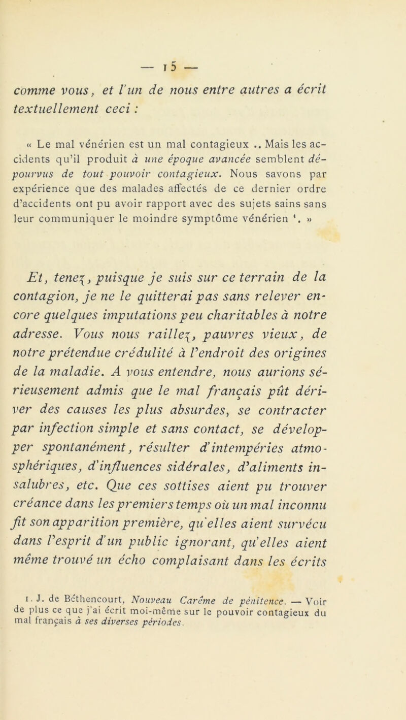 comme vous, et l’un de nous entre autres a écrit textuellement ceci : « Le mal véne'rien est un mal contagieux .. Mais les ac- cidents qu’il produit à une époque avancée semblent dé- pourvus de tout pouvoir contagieux. Nous savons par expérience que des malades affectés de ce dernier ordre d’accidents ont pu avoir rapport avec des sujets sains sans leur communiquer le moindre symptôme vénérien *. » Et, tene\, puisque je suis sur ce terrain de la contagion, je ne le quitterai pas sans relever en- core quelques imputations peu charitables à notre adresse. Vous nous raillepauvres vieux, de notre prétendue crédulité à Vendroit des origines de la maladie. A vous entendre, nous aurions sé- rieusement admis que le mal français pût déri- ver des causes les plus absurdes, se contracter par infection simple et sans contact, se dévelop- per spontanément, résulter d’intempéries atmo- sphériques, d'influences sidérales, d'aliments in- salubres, etc. Que ces sottises aient pu trouver créance dans les premiers temps où un mal inconnu fit son apparition première, qu elles aient survécu dans l'esprit d’un public ignorant, qu elles aient même trouvé un écho complaisant dans les écrits i. J. de Béthencourt, Nouveau Carême de pénitence. —Voir de plus ce que j'ai écrit moi-même sur le pouvoir contagieux du mal français à ses diverses périodes.