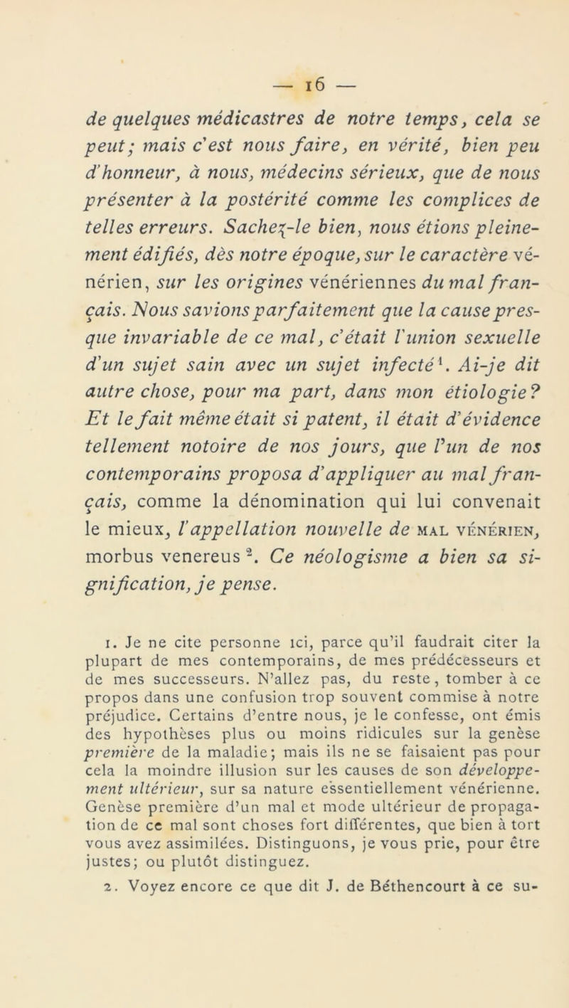 de quelques mé die astre s de notre temps, cela se peut; mais c'est nous faire, en vérité, bien peu d’honneur, à nous, médecins sérieux, que de nous présenter à la postérité comme les complices de telles erreurs. Sache^-le bien, nous étions pleine- ment édifiés, dès notre époque, sur le caractère vé- nérien, sur les origines vénériennes du mal fran- çais. Nous savions parfaitement que la cause pres- que invariable de ce mal, c’était l'union sexuelle d'un sujet sain avec un sujet infectél. Ai-je dit autre chose, pour ma part, dans mon étiologie ? Et le fait même était si patent, il était d’évidence tellement notoire de nos jours, que Vun de nos contemporains proposa d’appliquer au mal fran- çais, comme la dénomination qui lui convenait le mieux, /’appellation nouvelle de mal vénérien, morbus venereus2. Ce néologisme a bien sa si- gnification, je pense. 1. Je ne cite personne ici, parce qu’il faudrait citer la plupart de mes contemporains, de mes prédécesseurs et de mes successeurs. N’allez pas, du reste, tomber à ce propos dans une confusion trop souvent commise à notre préjudice. Certains d’entre nous, je le confesse, ont émis des hypothèses plus ou moins ridicules sur la genèse première de la maladie; mais ils ne se faisaient pas pour cela la moindre illusion sur les causes de son développe- ment ultérieur, sur sa nature essentiellement vénérienne. Genèse première d’un mal et mode ultérieur de propaga- tion de ce mal sont choses fort différentes, que bien à tort vous avez assimilées. Distinguons, je vous prie, pour être justes; ou plutôt distinguez. 2. Voyez encore ce que dit J. de Béthencourt à ce su-