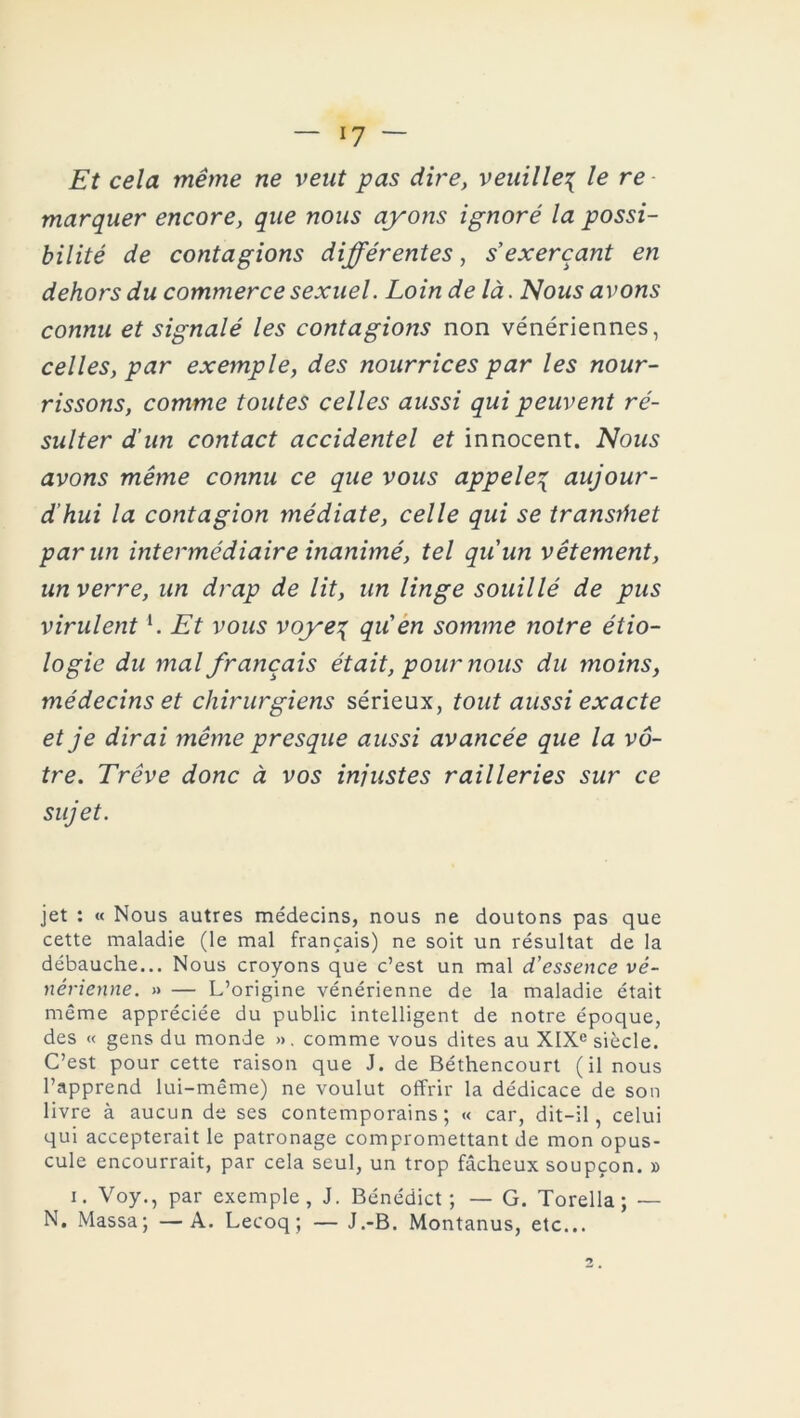 Et cela même ne veut pas dire, veuille{ le re marquer encore, que nous ayons ignoré la possi- bilité de contagions différentes, s exerçant en dehors du commerce sexuel. Loin de là. Nous avons connu et signalé les contagions non vénériennes, celles, par exemple, des nourrices par les nour- rissons, comme toutes celles aussi qui peuvent ré- sulter d’un contact accidentel et innocent. Nous avons même connu ce que vous appeler aujour- d’hui la contagion médiate, celle qui se transriiet par un intermédiaire inanimé, tel quun vêtement, un verre, un drap de lit, un linge souillé de pus virulentl. Et vous voye% qu'en somme notre étio- logie du mal français était, pour nous du moins, médecins et chirurgiens sérieux, tout aussi exacte et je dirai même presque aussi avancée que la vô- tre. Trêve donc à vos injustes railleries sur ce sujet. jet : « Nous autres médecins, nous ne doutons pas que cette maladie (le mal français) ne soit un résultat de la débauche... Nous croyons que c’est un mal d’essence vé- nérienne. » — L’origine vénérienne de la maladie était même appréciée du public intelligent de notre époque, des « gens du monde ». comme vous dites au XIXe siècle. C’est pour cette raison que J. de Béthencourt (il nous l’apprend lui-même) ne voulut offrir la dédicace de son livre à aucun de ses contemporains; « car, dit-il, celui qui accepterait le patronage compromettant de mon opus- cule encourrait, par cela seul, un trop fâcheux soupçon. » i. Voy., par exemple, J. Bénédict ; — G. Torella; —- N. Massa; —A. Lecoq ; — J.-B. Montanus, etc...