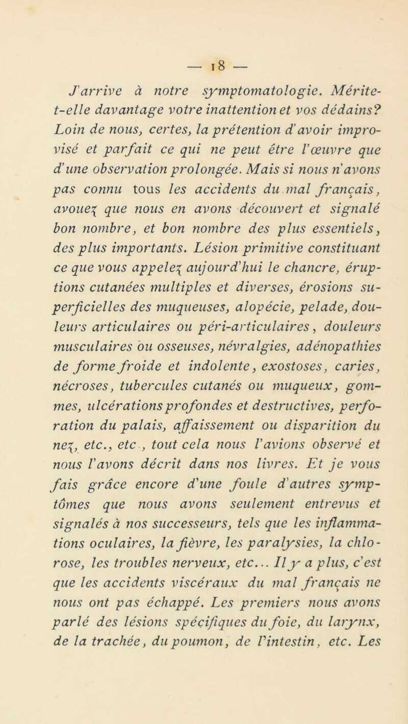 J'arrive à notre symptomatologie. Mérite- t-elle davantage votre inattention et vos dédains? Loin de nous, certes, la prétention d’avoir impro- visé et parfait ce qui ne peut être l'œuvre que d’une observation prolongée. Mais si nous n'avons pas connu tous les accidents du mal français, avoue^ que nous en avons découvert et signalé bon nombre, et bon nombre des plus essentiels, des plus importants. Lésion primitive constituant ce que vous appeler aujourd'hui le chancre, érup- tions cutanées multiples et diverses, érosions su- perficielles des muqueuses, alopécie, pelade, dou- leurs articulaires ou péri-articulaires, douleurs musculaires ou osseuses, névralgies, adénopathies de forme froide et indolente, exostoses, caries, nécroses, tubercules cutanés ou muqueux, gom- mes, ulcérations profondes et destructives, perfo- ration du palais, affaissement ou disparition du ne{, etc., etc , tout cela nous l'avions observé et nous l'avons décrit dans nos livres. Et je vous fais grâce encore d'une foule d'autres symp- tômes que rions avons seulement entrevus et signalés à nos successeurs, tels que les inflamma- tions oculaires, la fièvre, les paralysies, la chlo- rose, les troubles nerveux, etc... Il y a plus, c'est que les accidents viscéraux du mal français ne nous ont pas échappé. Les premiers nous avons parlé des lésions spécifiques du foie, du larynx, de la trachée, du poumon, de l'intestin, etc. Les