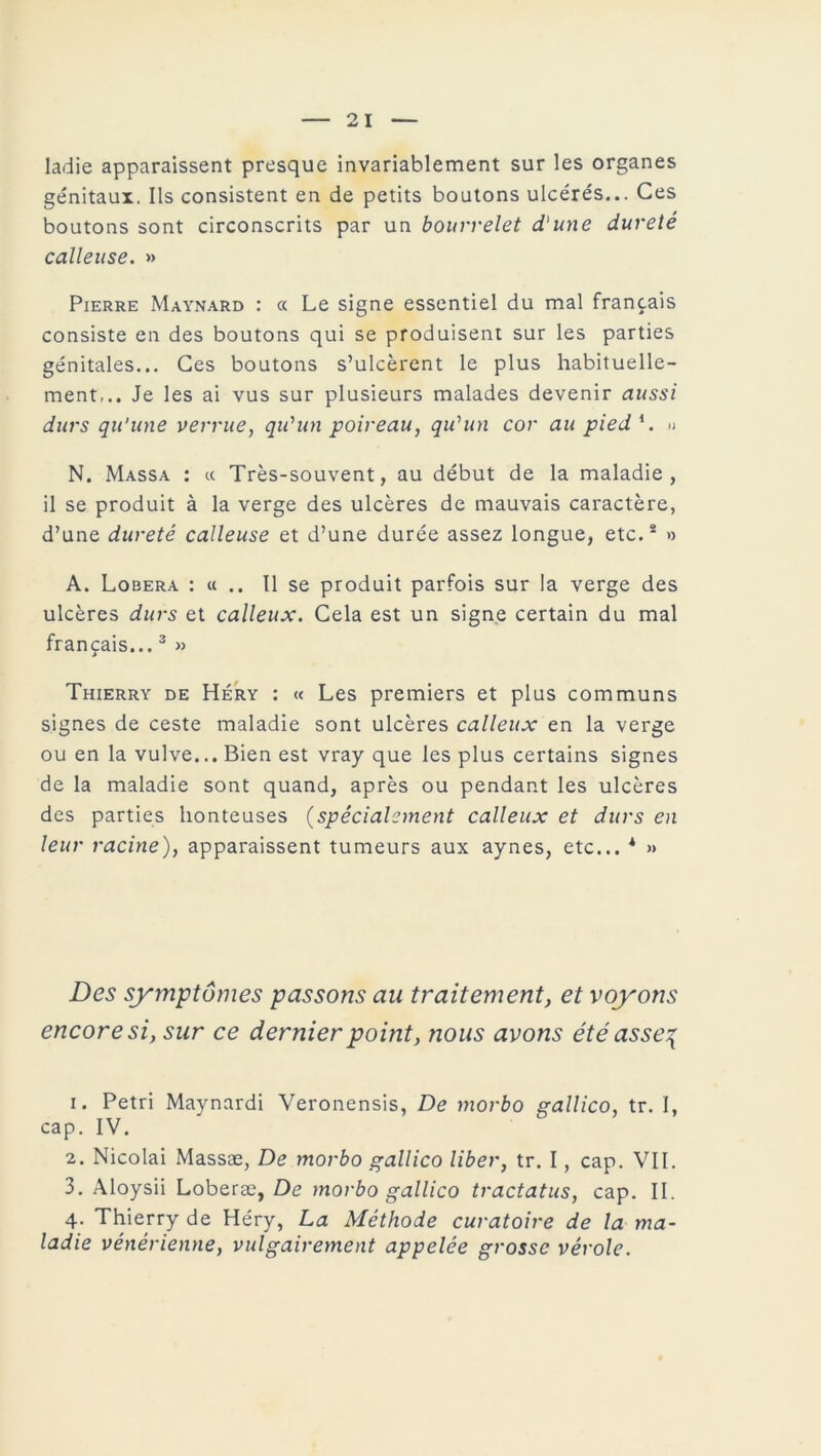 ladie apparaissent presque invariablement sur les organes génitaux. Ils consistent en de petits boutons ulcérés... Ces boutons sont circonscrits par un bourrelet d'une dureté calleuse. » Pierre Maynard : « Le signe essentiel du mal français consiste en des boutons qui se produisent sur les parties génitales... Ces boutons s’ulcèrent le plus habituelle- ment,.. Je les ai vus sur plusieurs malades devenir aussi durs qu’une verrue, qu'un poireau, qu'un cor au pied L » N. Massa : « Très-souvent, au début de la maladie, il se produit à la verge des ulcères de mauvais caractère, d’une dureté calleuse et d’une durée assez longue, etc.1 2 » A. Lobera : ci .. Il se produit parfois sur la verge des ulcères durs et calleux. Gela est un signe certain du mal français...3 4 » Thierry de Héry : « Les premiers et plus communs signes de ceste maladie sont ulcères calleux en la verge ou en la vulve... Bien est vray que les plus certains signes de la maladie sont quand, après ou pendant les ulcères des parties honteuses (spécialement calleux et durs en leur racine), apparaissent tumeurs aux aynes, etc... * » Des symptômes passons au traitement, et voyons encore si, sur ce dernier point, nous avons étéasse\ 1. Pétri Maynardi Veronensis, De morbo gallico, tr. I, cap. IV. 2. Nicolai Massæ, De morbo gallico liber, tr. I, cap. VIL 3. Aloysii Loberæ, De morbo gallico tractatus, cap. II. 4. Thierry de Héry, La Méthode curatoire de la ma- ladie vénérienne, vulgairement appelée grosse vérole.