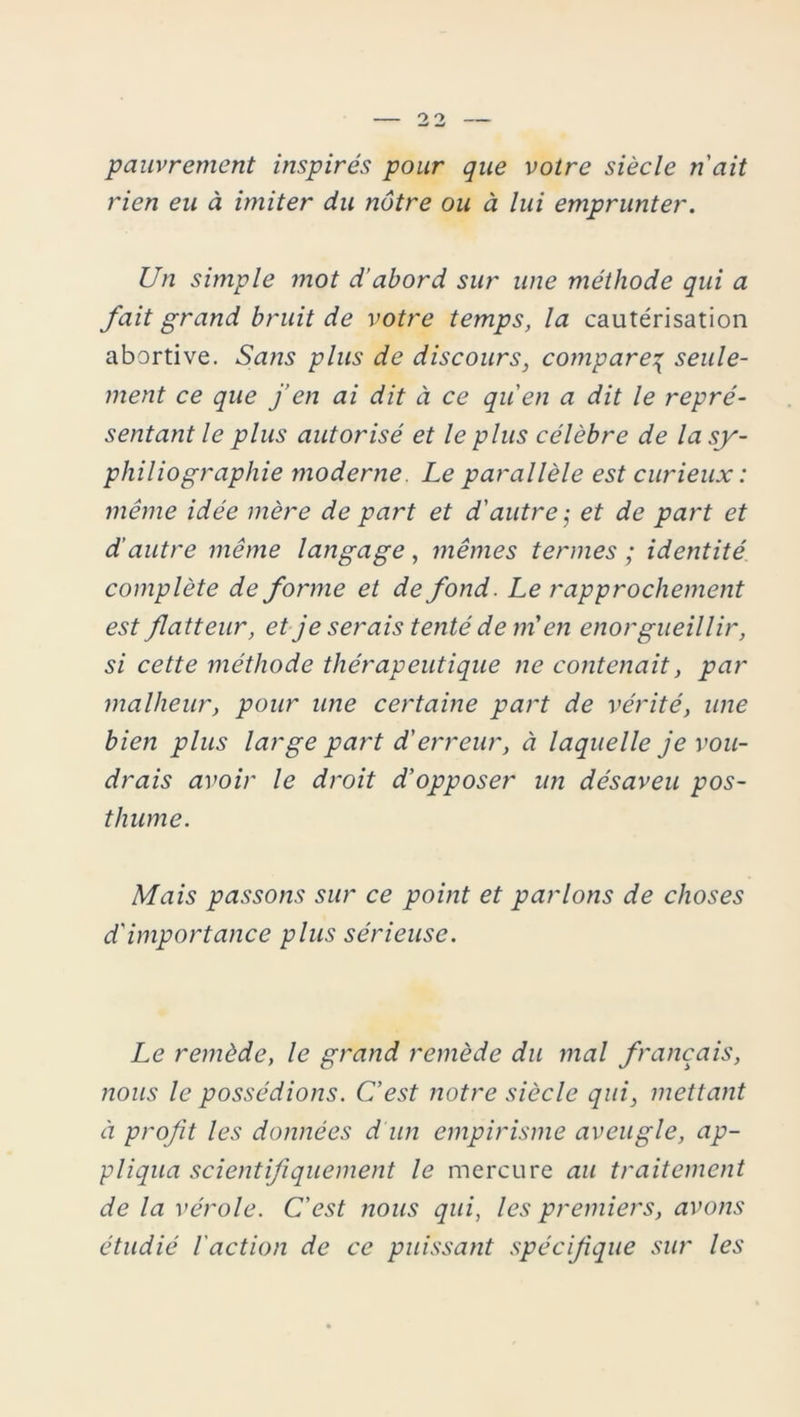 pauvrement inspirés pour que votre siècle n'ait rien eu à imiter du nôtre ou à lui emprunter. Un simple mot d'abord sur une méthode qui a fait grand bruit de votre temps, la cautérisation abortive. Sans plus de discours, compare\ seule- ment ce que j’en ai dit à ce qu'en a dit le repré- sentant le plus autorisé et le plus célèbre de la sy- philiographie moderne. Le parallèle est curieux : même idée mère de part et d'autre ; et de part et d’autre même langage, mêmes termes ; identité complète de forme et de fond. Le rapprochement est flatteur, et je serais tenté de m’ en enorgueillir, si cette méthode thérapeutique ne contenait, par malheur, pour une certaine part de vérité, une bien plus large part d'erreur, à laquelle je vou- drais avoir le droit d'opposer un désaveu pos- thume. Mais passons sur ce point et parlons de choses d'importance plus sérieuse. Le remède, le grand remède du mal français, nous le possédions. C'est notre siècle qui, mettant à profit les données d'un empirisme aveugle, ap- pliqua scientifiquement le mercure au traitement de la vérole. C'est nous qui, les premiers, avons étudié l'action de ce puissant spécifique sur les