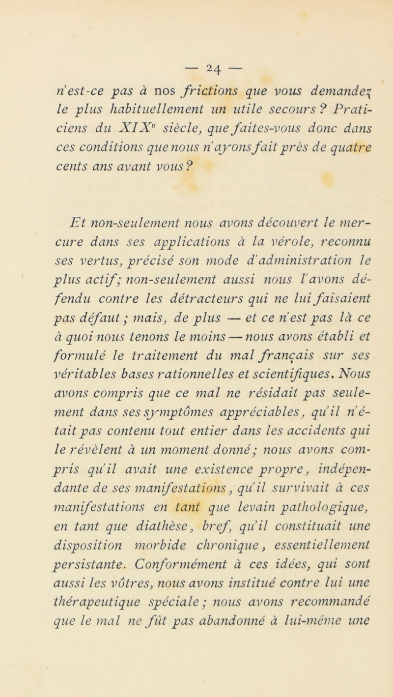 riest-ce pas à nos frictions que vous demande^ le plus habituellement un utile secours ? Prati- ciens du XIXe siècle, que faites-vous donc dans ces conditions que nous n’ayonsfait près de quatre cents ans avant vous ? Et non-seulement nous avons découvert le mer- cure dans ses applications à la vérole, reconnu ses vertus, précisé son mode d’administration le plus actif; non-seulement aussi nous l'avons dé- fendu contre les détracteurs qui ne lui faisaient pas défaut ; mais, de plus — et ce n’est pas là ce à quoi nous tenons le moins — nous avons établi et formulé le traitement du mal français sur ses véritables bases rationnelles et scientifiques. Nous avons compris que ce mal ne résidait pas seule- ment dans ses symptômes appréciables, qu'il n'é- tait pas contenu tout entier dans les accidents qui le révèlent à un moment donné ; nous avons com- pris qu’il avait une existence propre, indépen- dante de ses manifestations, qu’il survivait à ces manifestations en tant que levain pathologique, en tant que diathèse, bref, qu’il constituait une disposition morbide chronique, essentiellement persistante. Conformément à ces idées, qui sont aussi les vôtres, nous avons institué contre lui une thérapeutique spéciale; ?ious avons recommandé que le mal ne fût pas abandonné à lui-même une