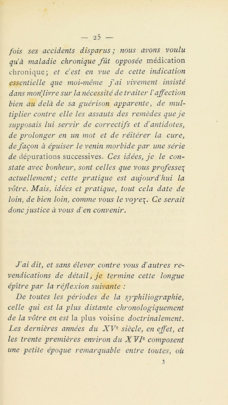 fois ses accidents disparus; nous avons voulu qu’à maladie chronique fût opposée médication chronique; et c’est en vue de cette indication essentielle que moi-même j’ai vivement insisté dans mon'livre sur la nécessité de traiter l’affection bien au delà de sa guérison apparente, de mul- tiplier contre elle les assauts des remèdes que je supposais lui servir de correctifs et d’antidotes, de prolonger en un mot et de réitérer la cure, de façon à épuiser le venin morbide par une série de dépurations successives. Ces idées, je le con- state avec bonheur, sont celles que vous professe% actuellement ; cette pratique est aujourd’hui la vôtre. Mais, idées et pratique, tout cela date de loin, de bien loin, comme vous le voye^. Ce serait donc justice à vous d'en convenir. J’ai dit, et sans élever contre vous d’autres re- vendications de détail, je termine cette longue épitre par la réflexion suivante : De toutes les périodes de la syphiliographie, celle qui est la plus distante chronologiquement de la vôtre en est la plus voisine doctrinalement. Les dernières aimées du XVe siècle, en effet, et les trente premières environ du XVIe composent une petite époque remarquable entre toutes, où 3