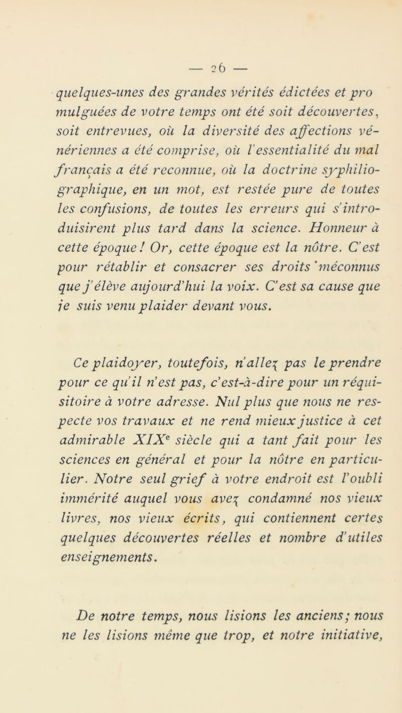 2 6 — quelques-unes des grandes vérités édictées et pro mulguées de votre temps ont été soit découvertes, soit entrevues, où la diversité des affections vé- nériennes a été comprise, où Vessentialité du mal français a été reconnue, où la doctrine syphilio- grapliique, en un ?not, est restée pure de toutes les confusions, de toutes les erreurs qui s’intro- duisirent plus tard dans la science. Honneur à cette époque ! Or, cette époque est la nôtre. C’est pour rétablir et consacrer ses droits 'méconnus que j’élève aujourd’hui la voix. C’est sa cause que je suis venu plaider devant vous. Ce plaidoyer, toutefois, nalle\ pas le prendre pour ce qu’il n’est pas, c’est-à-dire pour un réqui- sitoire à votre adresse. Nul plus que nous ne res- pecte vos travaux et ne rend mieux justice à cet admirable XIXe siècle qui a tant fait pour les sciences en général et pour la nôtre en particu- lier. Notre seul grief à votre endroit est l’oubli immérité auquel vous ave% condamné nos vieux livres, nos vieux écrits, qui contiennent certes quelques découvertes réelles et nombre d’utiles enseignements. De notre temps, nous lisions les anciens; nous ?ie les lisions même que trop, et notre initiative,