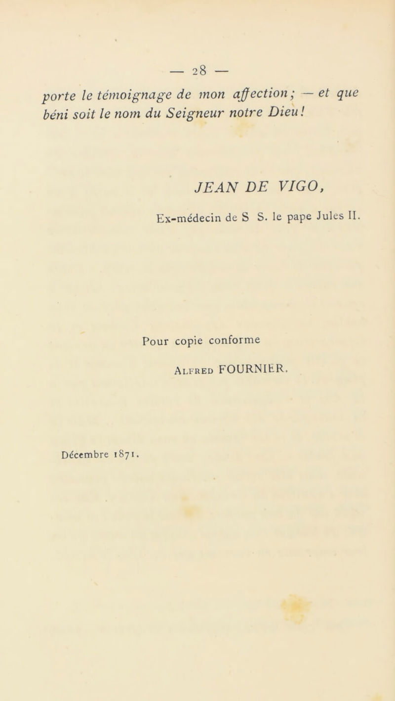 porte le témoignage de mon affection; — et que béni soit le nom du Seigneur notre Dieu ! JEAN DE VIGO, Ex-médecin de S S. le pape Jules II. Pour copie conforme Alfred FOURNIER. Décembre 1871.