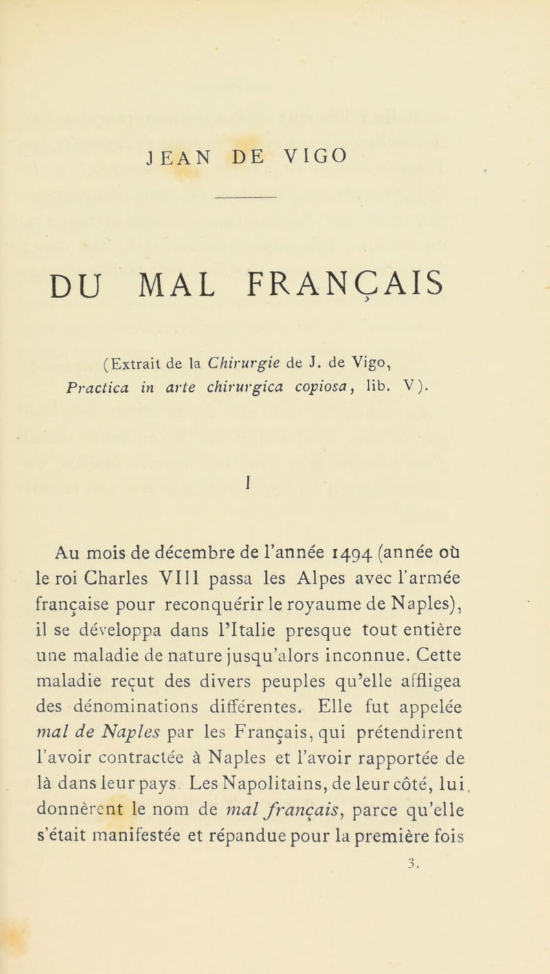 JEAN DE VIGO DU MAL FRANÇAIS (Extrait de la Chirurgie de J. de Vigo, Practica in arte chirurgica copiosa, lib. V). I Au mois de décembre de l’année 1494 (année où le roi Charles VIH passa les Alpes avec l’armée française pour reconquérir le royaume de Naples), il se développa dans l’Italie presque tout entière une maladie de nature jusqu’alors inconnue. Cette maladie reçut des divers peuples qu’elle affligea des dénominations différentes. Elle fut appelée mal de Naples par les Français, qui prétendirent l’avoir contractée à Naples et l’avoir rapportée de là dans leur pays Les Napolitains, de leur côté, lui donnèrent le nom de mal français, parce qu’elle s’était manifestée et répandue pour la première fois O»