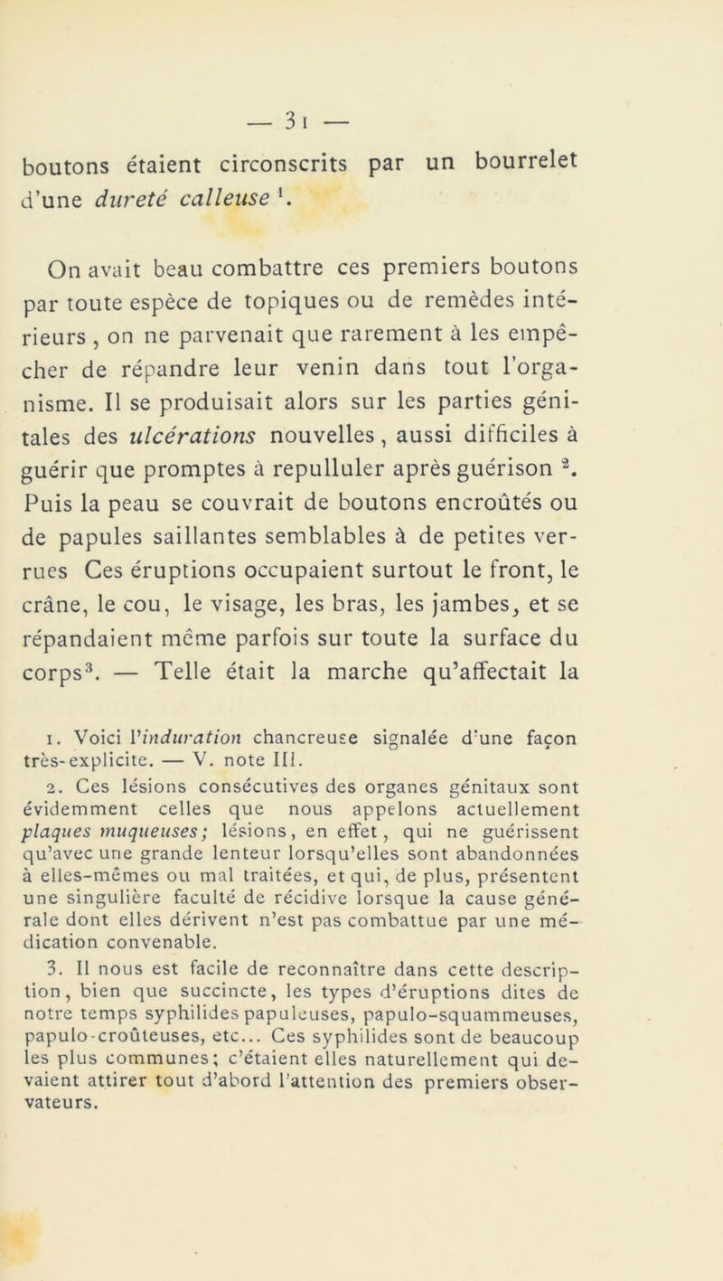 boutons étaient circonscrits par un bourrelet d’une dureté calleuse '. On avait beau combattre ces premiers boutons par toute espèce de topiques ou de remèdes inté- rieurs , on ne parvenait que rarement à les empê- cher de répandre leur venin dans tout l’orga- nisme. Il se produisait alors sur les parties géni- tales des ulcérations nouvelles , aussi difficiles à guérir que promptes à repulluler après guérison 1 2. Puis la peau se couvrait de boutons encroûtés ou de papules saillantes semblables à de petites ver- rues Ces éruptions occupaient surtout le front, le crâne, le cou, le visage, les bras, les jambes, et se répandaient même parfois sur toute la surface du corps3. — Telle était la marche qu’affectait la 1. Voici l'induration chancreuse signalée d’une façon très-explicite. — V. note III. 2. Ces lésions consécutives des organes génitaux sont évidemment celles que nous appelons actuellement plaques muqueuses; lésions, en effet, qui ne guérissent qu’avec une grande lenteur lorsqu’elles sont abandonnées à elles-mêmes ou mal traitées, et qui, de plus, présentent une singulière faculté de récidive lorsque la cause géné- rale dont elles dérivent n’est pas combattue par une mé- dication convenable. 3. Il nous est facile de reconnaître dans cette descrip- tion, bien que succincte, les types d’éruptions dites de notre temps syphilides papuleuses, papulo-squammeuses, papulo-croûteuses, etc... Ces syphilides sont de beaucoup les plus communes; c’étaient elles naturellement qui de- vaient attirer tout d’abord l’attention des premiers obser- vateurs.