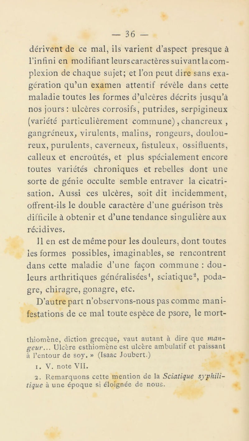 dérivent de ce mal, ils varient d’aspect presque à l’infini en modifiant leurscaractères suivant lacom- plexion de chaque sujet; et l’on peut dire sans exa- gération qu’un examen attentif révèle dans cette maladie toutes les formes d’ulcères décrits jusqu’à nos jours : ulcères corrosifs, putrides, serpigineux (variété particulièrement commune), chancreux , gangréneux, virulents, malins, rongeurs, doulou- reux, purulents, caverneux, fistuleux, ossifluents, calleux et encroûtés, et plus spécialement encore toutes variétés chroniques et rebelles dont une sorte de génie occulte semble entraver la cicatri- sation. Aussi ces ulcères, soit dit incidemment, offrent-ils le double caractère d’une guérison très difficile à obtenir et d’une tendance singulière aux récidives. Il en est de même pour les douleurs, dont toutes les formes possibles, imaginables, se rencontrent dans cette maladie d’une façon commune : dou- leurs arthritiques généralisées1, sciatique2, poda- gre, chiragre, gonagre, etc. D’autre part n’observons-nous pas comme mani- festations de ce mal toute espèce de psore, le rnort- thiomène, diction grecque, vaut autant à dire que man- geur... Ulcère esthiomène est ulcère ambulatif et paissant à l’entour de soy. » (Isaac Joubert.) 1. V. note VII. 2. Remarquons cette mention de la Sciatique syphili- tique à une époque si éloignée de nous.