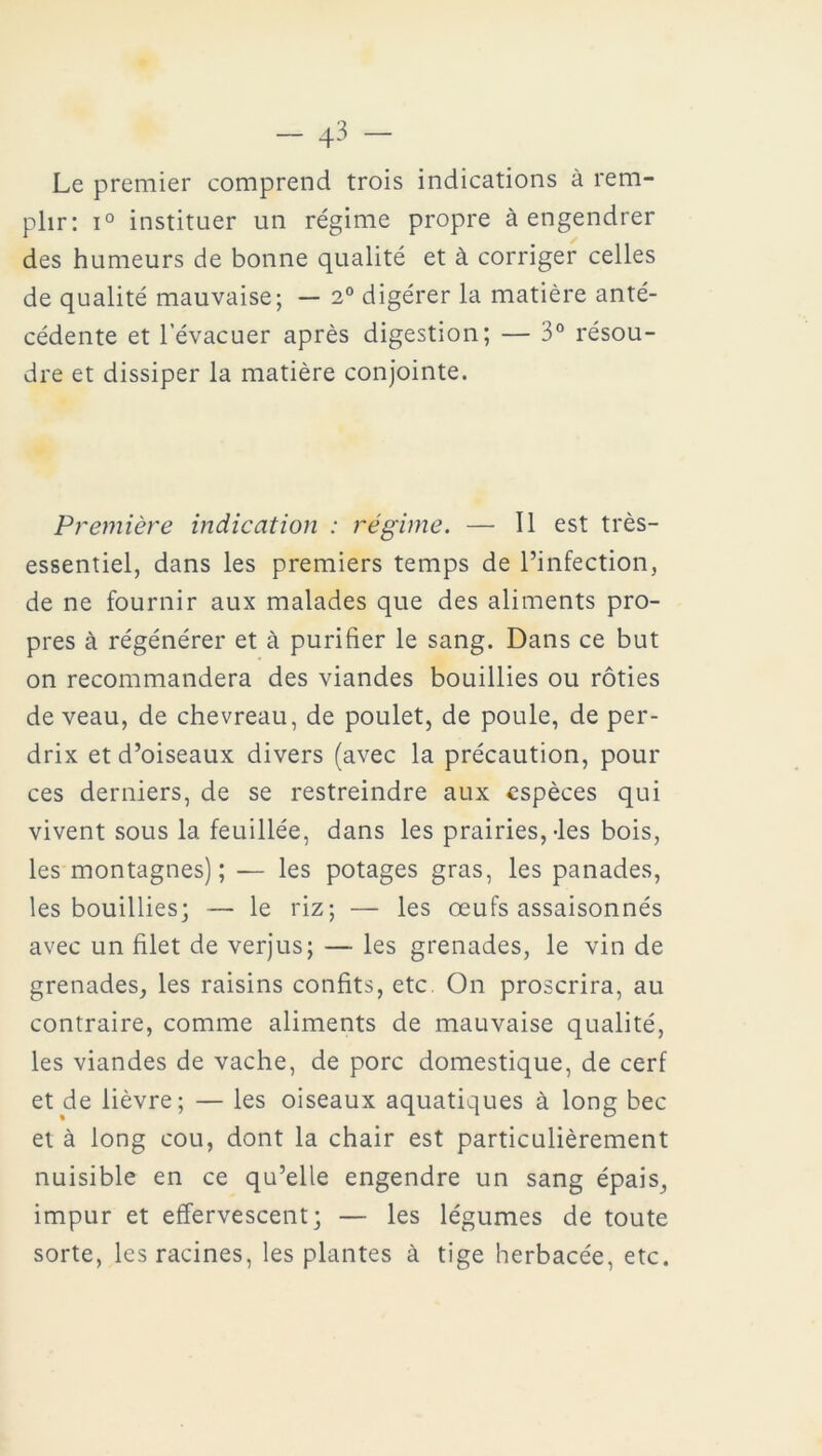 Le premier comprend trois indications à rem- plir: i° instituer un régime propre à engendrer des humeurs de bonne qualité et à corriger celles de qualité mauvaise; — 2° digérer la matière anté- cédente et l’évacuer après digestion; — 3° résou- dre et dissiper la matière conjointe. Première indication : régime. — Il est très- essentiel, dans les premiers temps de l’infection, de ne fournir aux malades que des aliments pro- pres à régénérer et à purifier le sang. Dans ce but on recommandera des viandes bouillies ou rôties de veau, de chevreau, de poulet, de poule, de per- drix et d’oiseaux divers (avec la précaution, pour ces derniers, de se restreindre aux espèces qui vivent sous la feuillée, dans les prairies,-les bois, les montagnes); — les potages gras, les panades, les bouillies; — le riz; — les œufs assaisonnés avec un filet de verjus; — les grenades, le vin de grenades, les raisins confits, etc On proscrira, au contraire, comme aliments de mauvaise qualité, les viandes de vache, de porc domestique, de cerf et de lièvre; — les oiseaux aquatiques à long bec et à long cou, dont la chair est particulièrement nuisible en ce qu’elle engendre un sang épais, impur et effervescent; — les légumes de toute sorte, les racines, les plantes à tige herbacée, etc.