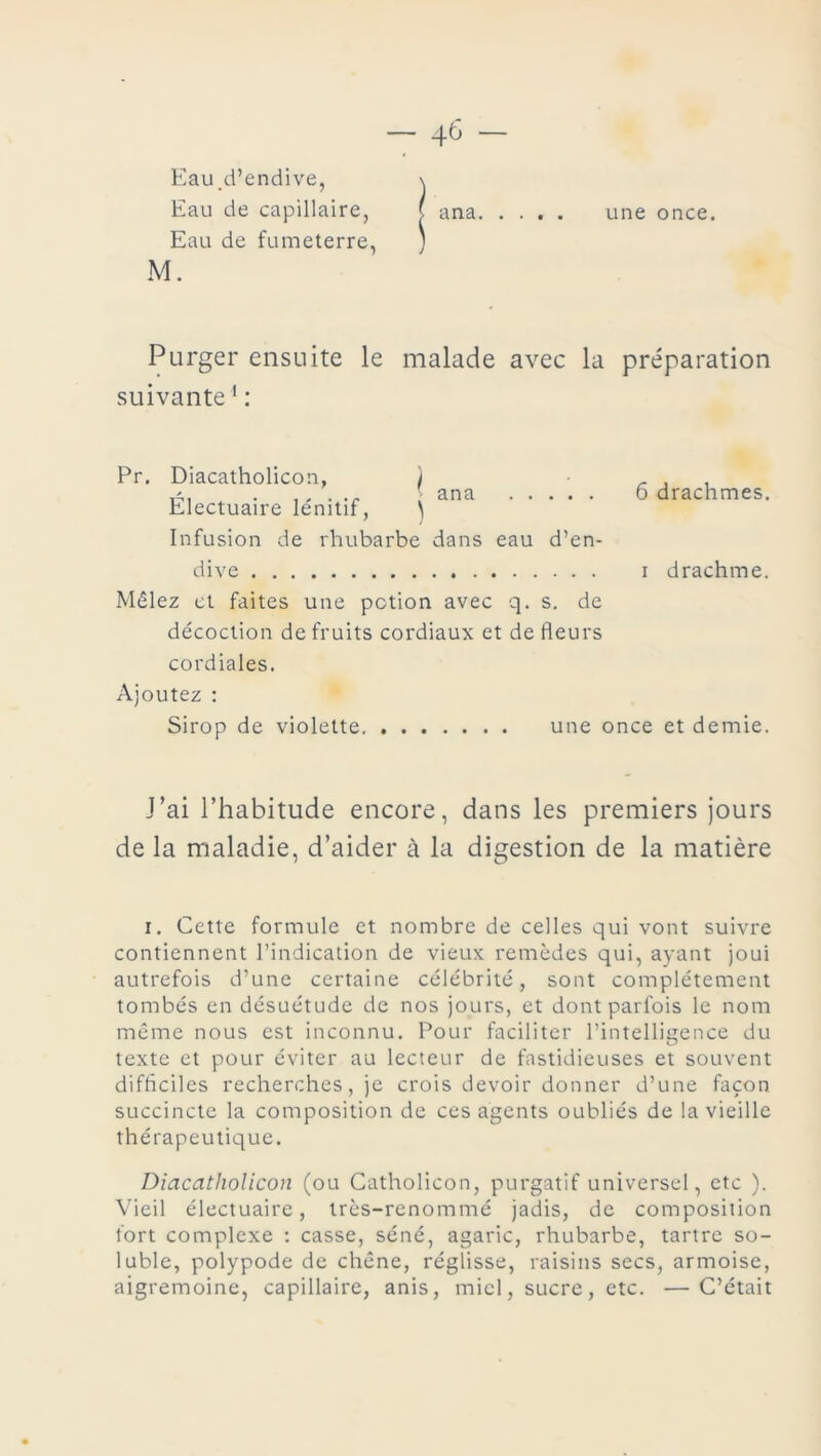 Eau.d’endive, \ Eau de capillaire, ( ana une once. Eau de fumeterre, ) M. Purger ensuite le malade avec la préparation suivante1 : Pr. Diacatholicon, ) . , tA, . ..... ' ana 6 drachmes. Electuaire lenitif, } Infusion de rhubarbe dans eau d’en- dive i drachme. Mêlez et faites une potion avec q. s. de décoction de fruits cordiaux et de fleurs cordiales. Ajoutez : Sirop de violette une once et demie. J’ai l’habitude encore, dans les premiers jours de la maladie, d’aider à la digestion de la matière i. Cette formule et nombre de celles qui vont suivre contiennent l’indication de vieux remèdes qui, ayant joui autrefois d’une certaine célébrité, sont complètement tombés en désuétude de nos jours, et dont parfois le nom même nous est inconnu. Pour faciliter l’intelligence du texte et pour éviter au lecteur de fastidieuses et souvent difficiles recherches, je crois devoir donner d’une façon succincte la composition de ces agents oubliés de la vieille thérapeutique. Diacatholicon (ou Catholicon, purgatif universel, etc ). Vieil électuaire, très-renommé jadis, de composition fort complexe : casse, séné, agaric, rhubarbe, tartre so- luble, polypode de chêne, réglisse, raisins secs, armoise, aigremoine, capillaire, anis, miel, sucre, etc. —C’était