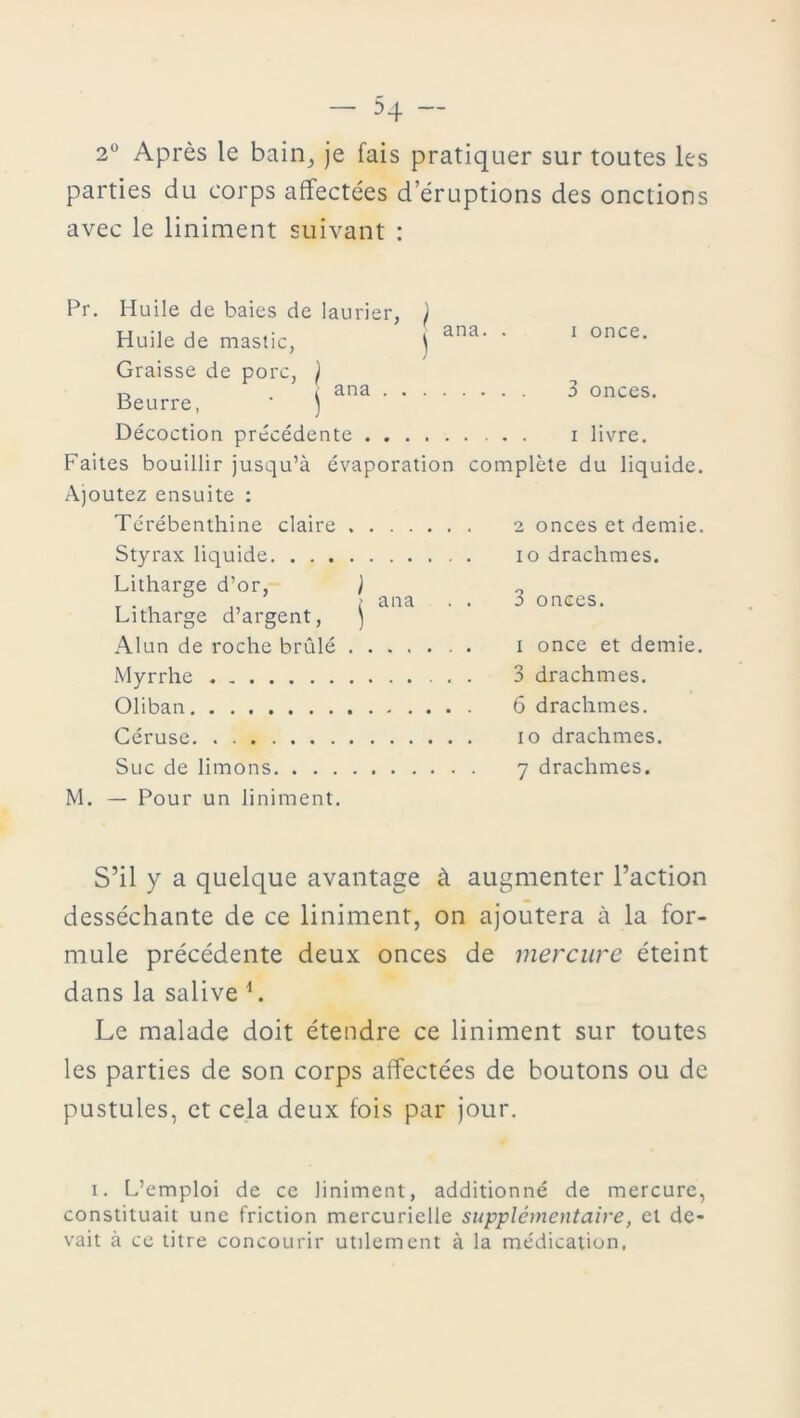 2° Après le bain, je fais pratiquer sur toutes les parties du corps affectées d’éruptions des onctions avec le liniment suivant : Pr. Huile de baies de laurier, ) Huile de mastic, j ana' ' 1 once- Graisse de porc, ) n i ana 3 onces. Beurre, ) Décoction précédente . i livre. Faites bouillir jusqu’à évaporation complète du liquide. Ajoutez ensuite : Térébenthine claire 2 onces et demie. Styrax liquide io drachmes. Litharge d’or, ) „ r . , „ t ana . . :> onces. Litharge d’argent, ) Alun de roche brûlé . i once et demie. Myrrhe 3 drachmes. Oliban 6 drachmes. Céruse io drachmes. Suc de limons 7 drachmes. M. — Pour un liniment. S’il y a quelque avantage à augmenter l’action desséchante de ce liniment, on ajoutera à la for- mule précédente deux onces de mercure éteint dans la salive L Le malade doit étendre ce liniment sur toutes les parties de son corps affectées de boutons ou de pustules, et cela deux fois par jour. i. L’emploi de ce liniment, additionné de mercure, constituait une friction mercurielle supplémentaire, et de- vait à ce titre concourir utilement à la médication,