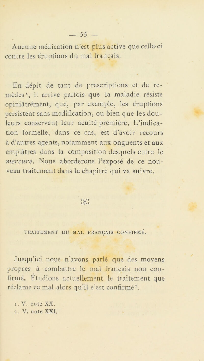 Aucune médication n’est plus active que celle-ci contre les éruptions du mal français. En dépit de tant de prescriptions et de re- mèdes1 2, il arrive parfois que la maladie résiste opiniâtrément, que, par exemple, les éruptions persistent sans modification, ou bien que les dou- leurs conservent leur acuité première. L’indica- tion formelle, dans ce cas, est d’avoir recours à d’autres agents, notamment aux onguents et aux emplâtres dans la composition desquels entre le mercure. Nous aborderons l’exposé de ce nou- veau traitement dans le chapitre qui va suivre. TRAITEMENT DU MAL FRANÇAIS CONFIRMÉ. > Jusqu'ici nous n’avons parlé que des moyens propres à combattre le mal français non con- / firmé. Etudions actuellement le traitement que réclame ce mal alors qu’il s’est confirmé-. 1. V. note XX.