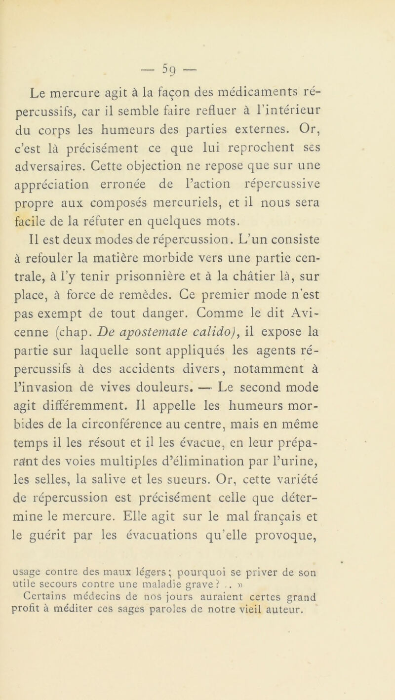 Le mercure agit à la façon des médicaments ré- percussifs, car il semble faire refluer à l’intérieur du corps les humeurs des parties externes. Or, c’est là précisément ce que lui reprochent ses adversaires. Cette objection ne repose que sur une appréciation erronée de l’action répercussive propre aux composés mercuriels, et il nous sera facile de la réfuter en quelques mots. Il est deux modes de répercussion. L’un consiste à refouler la matière morbide vers une partie cen- trale, à l’y tenir prisonnière et à la châtier là, sur place, à force de remèdes. Ce premier mode n’est pas exempt de tout danger. Comme le dit Avi- cenne (chap. De apostemate calido), il expose la partie sur laquelle sont appliqués les agents ré- percussifs à des accidents divers, notamment à l’invasion de vives douleurs. — Le second mode agit différemment. Il appelle les humeurs mor- bides de la circonférence au centre, mais en même temps il les résout et il les évacue, en leur prépa- rant des voies multiples d’élimination par l’urine, les selles, la salive et les sueurs. Or, cette variété de répercussion est précisément celle que déter- mine le mercure. Elle agit sur le mal français et le guérit par les évacuations qu’elle provoque, usage contre des maux légers; pourquoi se priver de son utile secours contre une maladie grave? .. » Certains médecins de nos jours auraient certes grand profit à méditer ces sages paroles de notre vieil auteur.