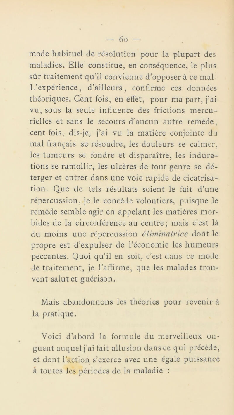 mode habituel de résolution pour la plupart des maladies. Elle constitue, en conséquence, le plus sûr traitement qu’il convienne d’opposer à ce mal L’expérience, d’ailleurs, confirme ces données théoriques. Cent fois, en effet, pour ma part, j’ai vu, sous la seule influence des frictions mercu- rielles et sans le secours d’aucun autre remède, cent fois, dis-je, j'ai vu la matière conjointe du mal français se résoudre, les douleurs se calmer, les tumeurs se fondre et disparaître, les indura- tions se ramollir, les ulcères de tout genre se dé- terger et entrer dans une voie rapide de cicatrisa- tion. Que de tels résultats soient le fait d’une répercussion, je le concède volontiers, puisque le remède semble agir en appelant les matières mor- bides de la circonférence au centre; mais c’est là du moins une répercussion éliminatrice dont le propre est d’expulser de l’économie les humeurs peccantes. Quoi qu’il en soit, c’est dans ce mode de traitement, je l’affirme, que les malades trou- vent salut et guérison. Mais abandonnons les théories pour revenir à la pratique. Voici d’abord la formule du merveilleux on- guent auquel j’ai fait allusion dans ce qui précède, et dont l’action s’exerce avec une égale puissance à toutes les périodes de la maladie :