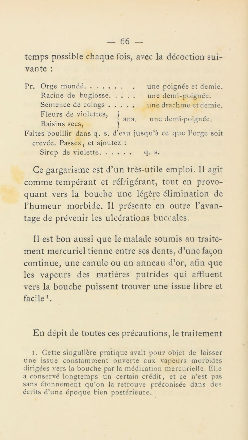 temps possible chaque fois, avec la décoction sui- vante : Pr. Orge mondé une poignée et demie. Racine de buglosse une demi-poignée. Semence de coings une drachme et demie. Fleurs de violettes, J Raisins secs, ) Faites bouillir dans q. s. d’eau jusqu’à ce que l’orge soit crevée. Passez, et ajoutez : Sirop de violette q. s. ana. une demi-poignée. Ce gargarisme est d’un très-utile emploi. Il agit comme tempérant et réfrigérant, tout en provo- quant vers la bouche une légère élimination de l’humeur morbide. Il présente en outre l’avan- tage de prévenir les ulcérations buccales. Il est bon aussi que le malade soumis au traite- ment mercuriel tienne entre ses dents, d’une façon continue, une canule ou un anneau d’or, afin que les vapeurs des matières putrides qui afifluent vers la bouche puissent trouver une issue libre et facile 4. En dépit de toutes ces précautions, le traitement i. Cette singulière pratique avait pour objet de laisser une issue constamment ouverte aux vapeurs morbides dirigées vers la bouche parla médication mercurielle. Elle a conservé longtemps un certain crédit, et ce n’est pas sans étonnement qu’on la retrouve préconisée dans des écrits d’une époque bien postérieure.