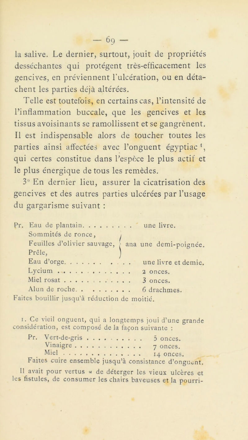 la salive. Le dernier, surtout, jouit de propriétés desséchantes qui protègent très-efficacement les gencives, en préviennent l’ulcération, ou en déta- chent les parties déjà altérées. Telle est toutefois, en certains cas, l’intensité de l’inflammation buccale, que les gencives et les tissus avoisinants se ramollissent et se gangrènent. Il est indispensable alors de toucher toutes les parties ainsi affectées avec l’onguent égyptiac *, qui certes constitue dans l’espèce le plus actif et le plus énergique de tous les remèdes. 3° En dernier lieu, assurer la cicatrisation des gencives et des autres parties ulcérées par l’usage du gargarisme suivant : Pr. Eau de plantain une livre. Sommités de ronce, ^ Feuilles d’olivier sauvage, • ana une demi-poignée. Prêle, ) Eau d’orge. . Lycium ... Miel rosat . . . Alun de roche. une livre et demie. 2 onces. 3 onces. 6 drachmes. Faites bouillir jusqu’à réduction de moitié. i. Ce vieil onguent, qui a longtemps joui d’une grande considération, est composé de la façon suivante : Pr. Vert-de-gris 5 onces. Vinaigre y onces. Miel 14 onces. Faites cuire ensemble jusqu’à consistance d’onguent. Il avait pour vertus u de déterger les vieux ulcères et les fistules, de consumer les chairs baveuses et la pourri-