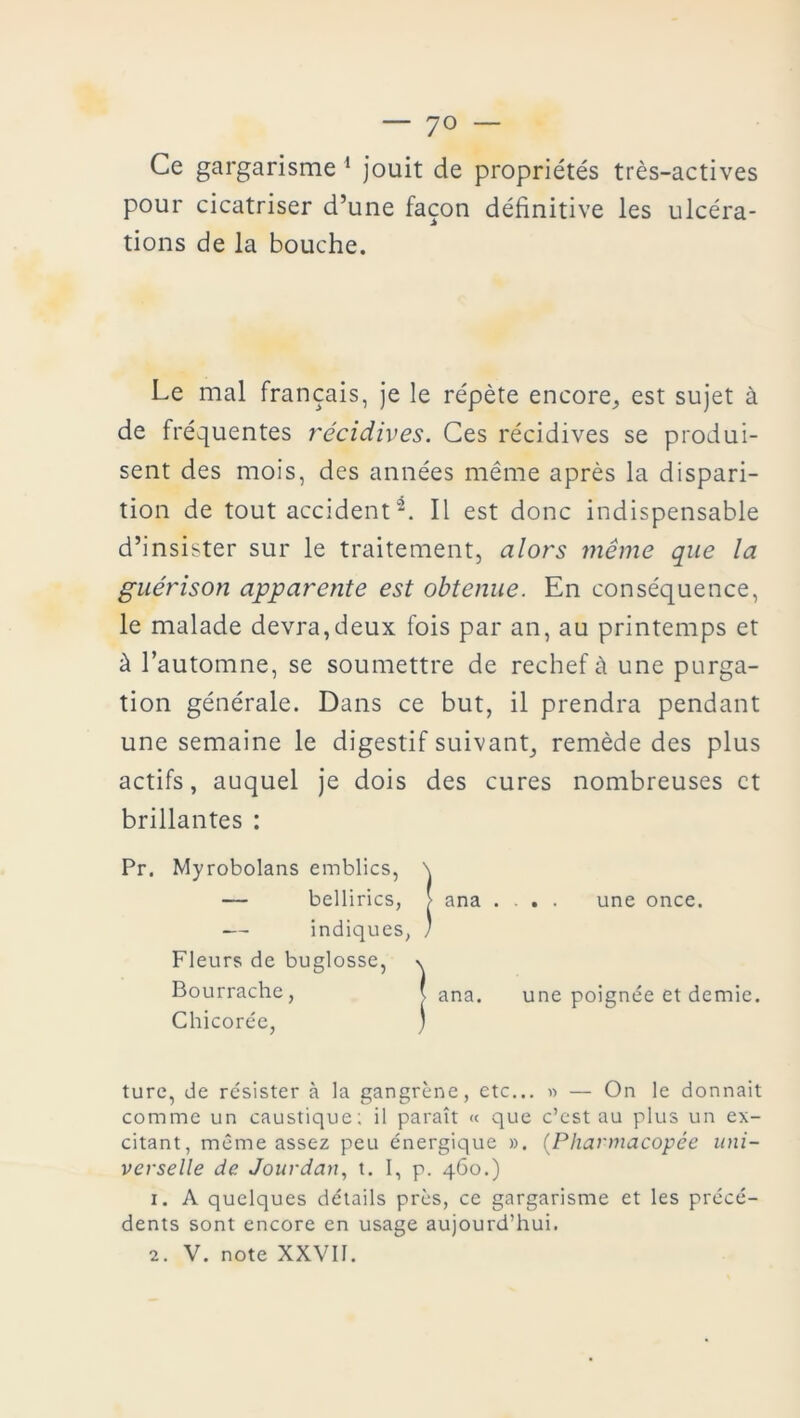 Ce gargarisme 1 jouit de propriétés très-actives pour cicatriser d’une façon définitive les ulcéra- tions de la bouche. Le mal français, je le répète encore,, est sujet à de fréquentes récidives. Ces récidives se produi- sent des mois, des années même après la dispari- tion de tout accidenti. Il est donc indispensable d’insister sur le traitement, alors même que la guérison apparente est obtenue. En conséquence, le malade devra,deux fois par an, au printemps et à l’automne, se soumettre de rechef à une purga- tion générale. Dans ce but, il prendra pendant une semaine le digestif suivant, remède des plus actifs, auquel je dois des cures nombreuses et brillantes : Pr. Myrobolans emblics, \ Chicorée, turc, de résister à la gangrène, etc... » — On le donnait comme un caustique; il paraît « que c’est au plus un ex- citant, même assez peu énergique ». (Pharmacopée uni- verselle de Jourdan, t. I, p. 460.) 1. A quelques détails près, ce gargarisme et les précé- dents sont encore en usage aujourd’hui. bellirics, > ana . . indiques, ) une once. Fleurs de buglosse, Bourrache, une poignée et demie.