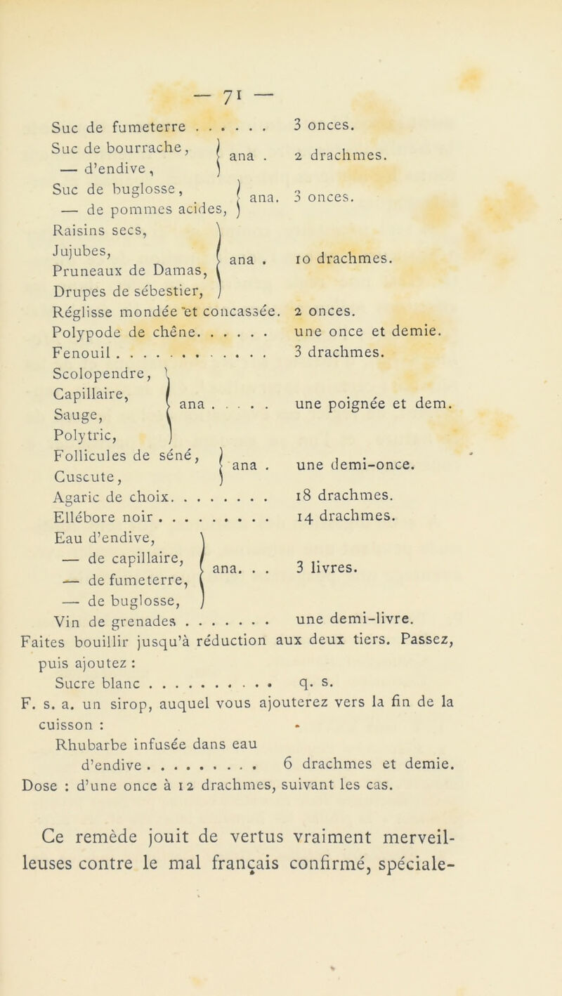 ana . ana. ana Suc de fumeterre Suc de bourrache, — d’endive, Suc de buglosse , ) — de pommes acides, J Raisins secs, Jujubes, Pruneaux de Damas, Drupes de sébestier, Réglisse mondée'et concassée. Polypode de chêne Fenouil Scolopendre, Capillaire, Sauge, Polytric, Follicules de séné, Cuscute, Agaric de choix. . . Ellébore noir .... Eau d’endive, — de capillaire, — de fumeterre, — de buglosse, Vin de grenades . ana ana ana. 3 onces. 2 drachmes. 3 onces. io drachmes. 2 onces. une once et demie. 3 drachmes. une poignée et dem. une demi-once. 18 drachmes. 14 drachmes. 3 livres. une demi-livre. Faites bouillir jusqu’à réduction aux deux tiers. Passez, puis ajoutez : Sucre blanc q. s. F. s. a. un sirop, auquel vous ajouterez vers la fin de la cuisson : Rhubarbe infusée dans eau d’endive 6 drachmes et demie. Dose : d’une once à 12 drachmes, suivant les cas. Ce remède jouit de vertus vraiment merveil- leuses contre le mal français confirmé, spéciale-