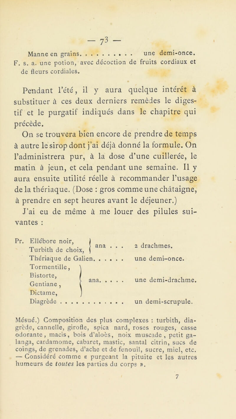 Manne en grains une demi-once. F. s. a. une potion, avec décoction de fruits cordiaux et de fleurs cordiales. Pendant l’été, il y aura quelque intérêt à substituer à ces deux derniers remèdes le diges- tif et le purgatif indiqués dans le chapitre qui précède. On se trouvera bien encore de prendre de temps à autre le sirop dont j’ai déjà donné la formule. On l’administrera pur, à la dose d’une cuillerée, le matin à jeun, et cela pendant une semaine. Il y aura ensuite utilité réelle à recommander l’usage de la thériaque. (Dose : gros comme une châtaigne, à prendre en sept heures avant le déjeuner.) J’ai eu de même à me louer des pilules sui- vantes : Pr. Ellébore noir, Turbith de choix, Thériaque de Galien Tormentille, Bistorte, Gentiane , Dictame, Diagrède . . . ana ana. 2 drachmes, une demi-once. une demi-drachme. un demi-scrupule. Mésué.) Composition des plus complexes : turbith, dia- grède, cannelle, girofle, spica nard, roses rouges, casse odorante, macis, bois d’aloès, noix muscade, petit ga- langa, cardamome, cabaret, mastic, santal citrin, sucs de coings, de grenades, d’ache et de fenouil, sucre, miel, etc. — Considéré comme « purgeant la pituite et les autres humeurs de toutes les parties du corps ». 7