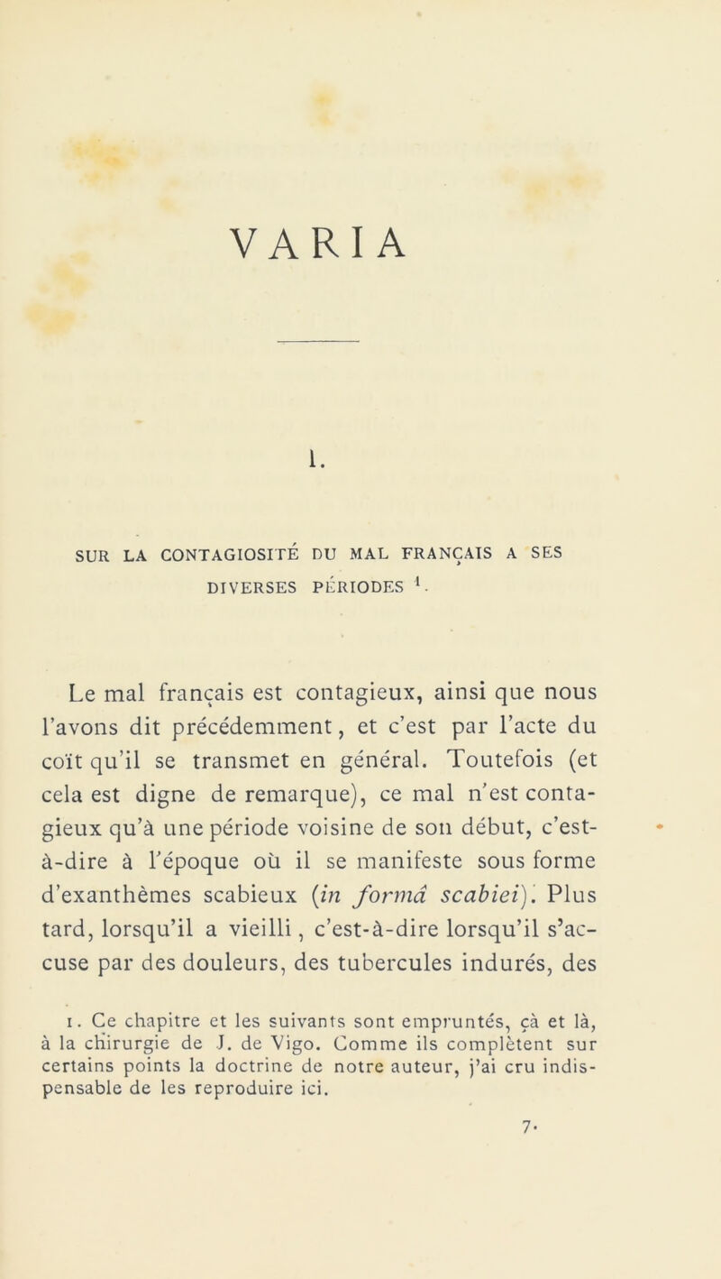 VARIA i. SUR LA CONTAGIOSITÉ DU MAL FRANÇAIS A SES DIVERSES PÉRIODES V Le mal français est contagieux, ainsi que nous l’avons dit précédemment, et c’est par l’acte du coït qu’il se transmet en général. Toutefois (et cela est digne de remarque), ce mal n’est conta- gieux qu’à une période voisine de son début, c’est- à-dire à l’époque où il se manifeste sous forme d’exanthèmes scabieux (in forma scabiei)'. Plus tard, lorsqu’il a vieilli, c’est-à-dire lorsqu’il s’ac- cuse par des douleurs, des tubercules indurés, des i. Ce chapitre et les suivants sont empruntés, çà et là, à la chirurgie de J. de Vigo. Comme ils complètent sur certains points la doctrine de notre auteur, j’ai cru indis- pensable de les reproduire ici. 7-