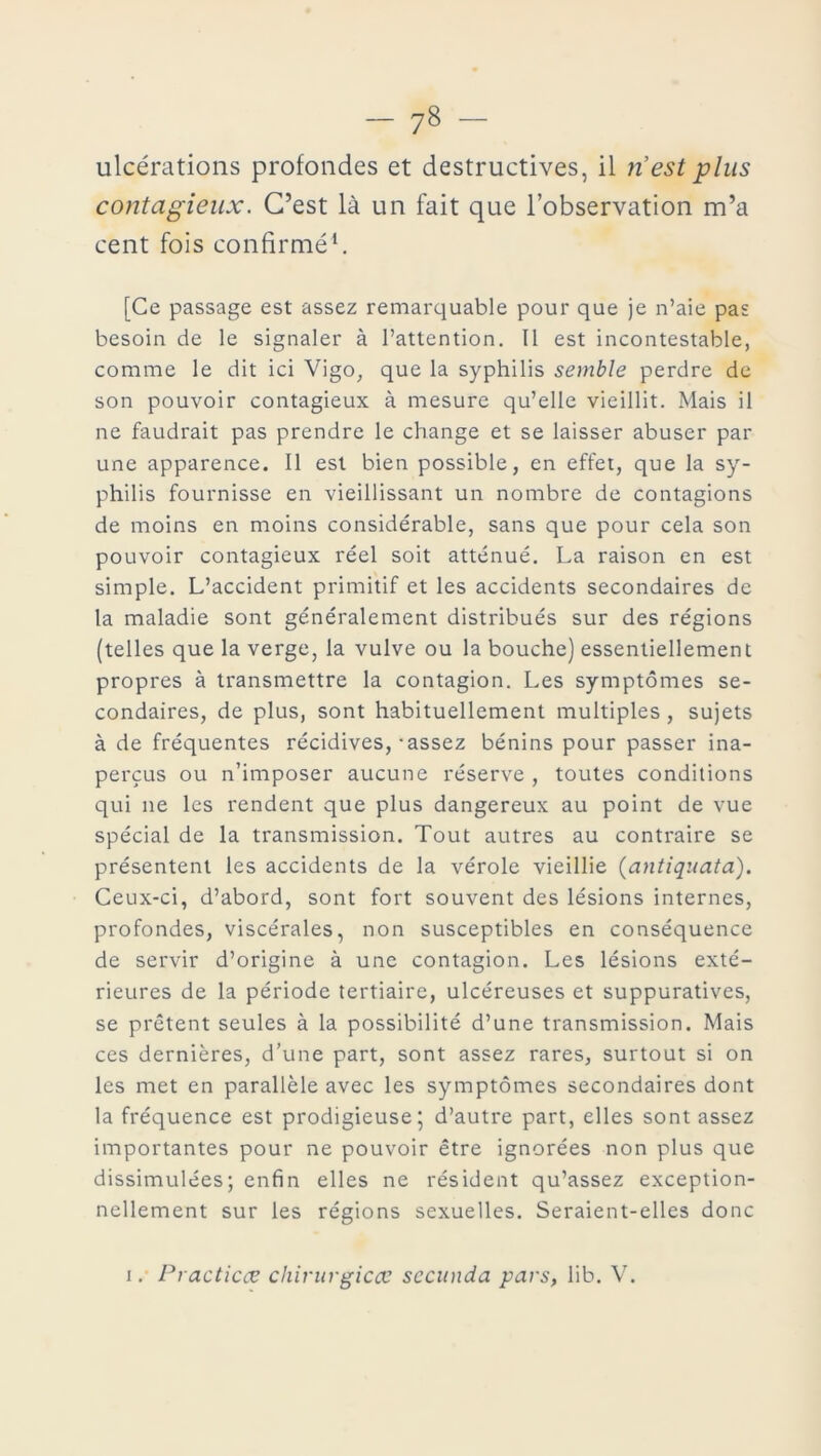 ulcérations profondes et destructives, il ri est plus contagieux. C’est là un fait que l’observation m’a cent fois confirmé1. [Ce passage est assez remarquable pour que je n’aie pas besoin de le signaler à l’attention. Il est incontestable, comme le dit ici Vigo, que la syphilis semble perdre de son pouvoir contagieux à mesure qu’elle vieillit. Mais il ne faudrait pas prendre le change et se laisser abuser par une apparence. Il est bien possible, en effet, que la sy- philis fournisse en vieillissant un nombre de contagions de moins en moins considérable, sans que pour cela son pouvoir contagieux réel soit atténué. La raison en est simple. L’accident primitif et les accidents secondaires de la maladie sont généralement distribués sur des régions (telles que la verge, la vulve ou la bouche) essentiellement propres à transmettre la contagion. Les symptômes se- condaires, de plus, sont habituellement multiples , sujets à de fréquentes récidives,-assez bénins pour passer ina- perçus ou n’imposer aucune réserve , toutes conditions qui ne les rendent que plus dangereux au point de vue spécial de la transmission. Tout autres au contraire se présentent les accidents de la vérole vieillie (antiquata). Ceux-ci, d’abord, sont fort souvent des lésions internes, profondes, viscérales, non susceptibles en conséquence de servir d’origine à une contagion. Les lésions exté- rieures de la période tertiaire, ulcéreuses et suppuratives, se prêtent seules à la possibilité d’une transmission. Mais ces dernières, d’une part, sont assez rares, surtout si on les met en parallèle avec les symptômes secondaires dont la fréquence est prodigieuse; d’autre part, elles sont assez importantes pour ne pouvoir être ignorées non plus que dissimulées; enfin elles ne résident qu’assez exception- nellement sur les régions sexuelles. Seraient-elles donc