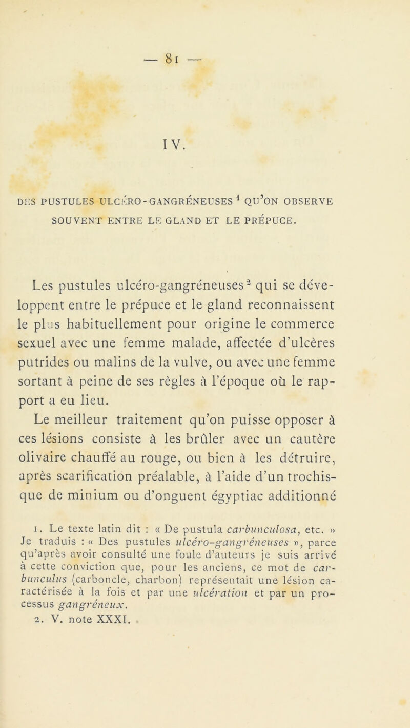 IV. DES PUSTULES ULCÉRO-GANGRENEUSES 1 Qu’ON OBSERVE SOUVENT ENTRE LE GLAND ET LE PREPUCE. Les pustules ulcéro-gangréneuses2 qui se déve- loppent entre le prépuce et le gland reconnaissent le plus habituellement pour origine le commerce sexuel avec une femme malade, affectée d’ulcères putrides ou malins de la vulve, ou avec une femme sortant à peine de ses règles à l’époque où le rap- port a eu lieu. Le meilleur traitement qu’on puisse opposer ù ces lésions consiste à les brûler avec un cautère olivaire chauffé au rouge, ou bien à les détruire, après scarification préalable, à l’aide d’un trochis- que de minium ou d’onguent égyptiac additionné 1. Le texte latin dit : « De pustula carbunculosa, etc. » Je traduis : « Des pustules ulcéro-gangréneuses », parce qu’après avoir consulté une foule d’auteurs je suis arrivé à cette conviction que, pour les anciens, ce mot de car- bunculus (carboncle, charbon) représentait une lésion ca- ractérisée à la fois et par une ulcération et par un pro- cessus gangréneux. 2. V. note XXXI.