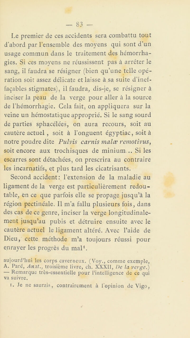 Le premier de ces accidents sera combattu tout d’abord par l’ensemble des moyens qui sont d’un usage commun dans le traitement des hémorrha- gies. Si ces moyens ne réussissent pas à arrêter le sang, il faudra se résigner (bien qu’une telle opé- ration soit assez délicate et laisse à sa suite d’inef- façables stigmates), il faudra, dis-je, se résigner à inciser la peau de la verge pour aller à la source de l’hémorrhagie. Gela fait, on appliquera sur la veine un hémostatique approprié. Si le sang sourd de parties sphacélées, on aura recours, soit au cautère actuel , soit à l’onguent égyptiac, soit à notre poudre dite Pulvis carnis malœ remotivus, soit encore aux trochisques de minium... Si les escarres sont détachées, on prescrira au contraire les incarnatifs, et plus tard les cicatrisants. Second accident: l’extension de la maladie au ligament de la verge est particulièrement redou- table, en ce que parfois elle se propage jusqu’à la région pectinéale. Il m’a fallu plusieurs fois, dans des cas de ce genre, inciser la verge longitudinale- ment jusqu’au pubis et détruire ensuite avec le cautère actuel le ligament altéré. Avec l’aide de Dieu, cette méthode m’a toujours réussi pour enrayer les progrès du mal1. aujourd’hui les corps caverneux. (Voy., comme exemple, A. Paré, Anat., troisième livre, ch. XXXII, De la verge.) — Remarque très-essentielle pour l’intelligence de ce qui va suivre. i. Je ne saurais, contrairement à l’opinion de Vigo,