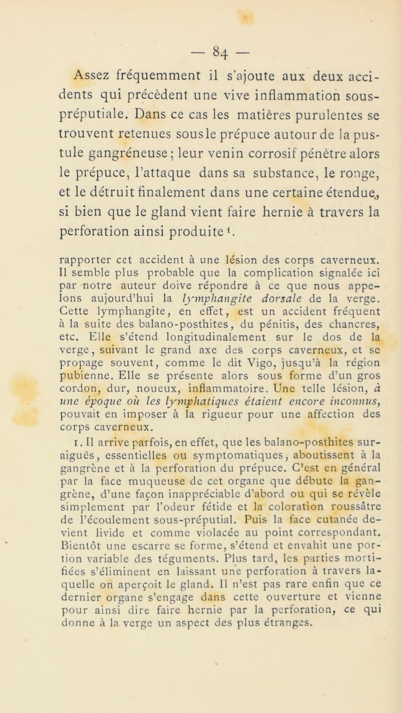 - «4 - Assez fréquemment il s’ajoute aux deux acci- dents qui précèdent une vive inflammation sous- préputiale. Dans ce cas les matières purulentes se trouvent retenues sousle prépuce autour de la pus- tule gangréneuse; leur venin corrosif pénètre alors le prépuce, l’attaque dans sa substance, le ronge, et le détruit finalement dans une certaine étendue,, si bien que le gland vient faire hernie à travers la perforation ainsi produite1. rapporter cet accident à une lésion des corps caverneux. Il semble plus probable que la complication signalée ici par notre auteur doive répondre à ce que nous appe- lons aujourd’hui la lymphangite dorsale de la verge. Cette lymphangite, en effet, est un accident fréquent à la suite des balano-posthites, du pénitis, des chancres, etc. Elle s’étend longitudinalement sur le dos de la verge, suivant le grand axe des corps caverneux, et se propage souvent, comme le dit Vigo, jusqu’à la région pubienne. Elle se présente alors sous forme d’un gros cordon, dur, noueux, inflammatoire. Une telle lésion, à une époque où les lymphatiques étaient encore inconnus, pouvait en imposer à la rigueur pour une affection des corps caverneux. i. Il arrive parfois, en effet, que les balano-posthites sur- aiguës, essentielles ou symptomatiques, aboutissent à la gangrène et à la perforation du prépuce. C’est en général par la face muqueuse de cet organe que débute la gan- grène, d’une façon inappréciable d’abord ou qui se révèle simplement par l’odeur fétide et la coloration roussâtre de l’écoulement sous-préputial. Puis la face cutanée de- vient livide et comme violacée au point correspondant. Bientôt une escarre se forme, s’étend et envahit une por- tion variable des téguments. Plus tard, les parties morti- fiées s’éliminent en laissant une perforation à travers la- quelle on aperçoit le gland. Il n’est pas rare enfin que ce dernier organe s’engage dans cette ouverture et vienne pour ainsi dire faire hernie par la perforation, ce qui donne à la verge un aspect des plus étranges.