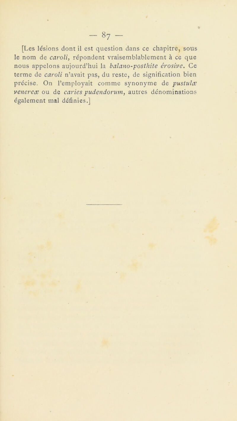 [Les lésions dont il est question dans ce chapitre, sous le nom de caroli, répondent vraisemblablement à ce que nous appelons aujourd’hui la balano-posthite érosive. Ce terme de caroli n’avait pas, du reste, de signification bien précise. On l’employait comme synonyme de pustulce venerece ou de caries pudendorum, autres dénominations également mal définies.]