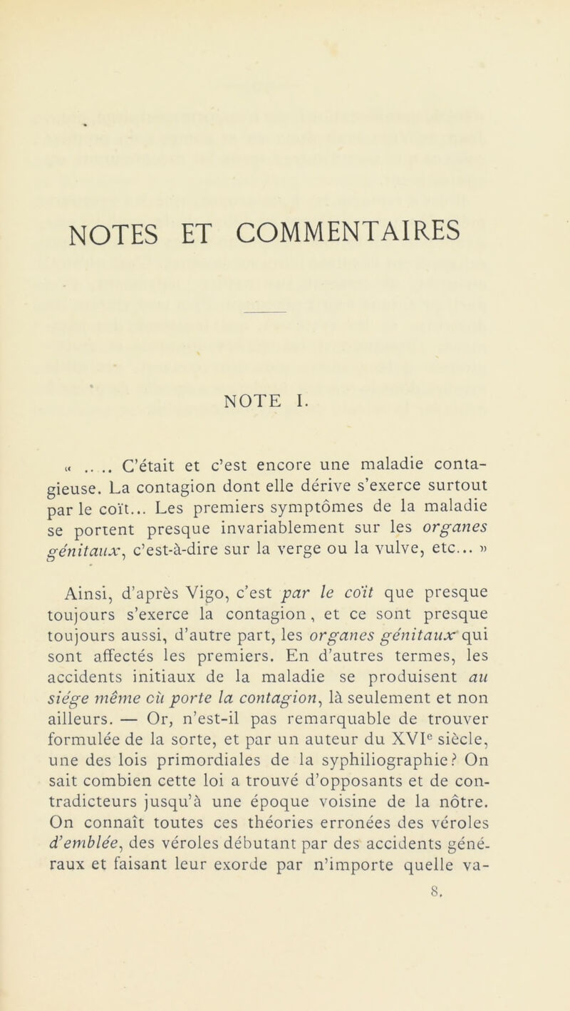 NOTES ET COMMENTAIRES NOTE I. « .. .. C’était et c’est encore une maladie conta- gieuse. La contagion dont elle dérive s’exerce surtout parle coït... Les premiers symptômes de la maladie se portent presque invariablement sur les organes génitaux, c’est-à-dire sur la verge ou la vulve, etc... » Ainsi, d’après Vigo, c’est par le co'it que presque toujours s’exerce la contagion, et ce sont presque toujours aussi, d’autre part, les organes génitaux qui sont affectés les premiers. En d’autres termes, les accidents initiaux de la maladie se produisent au siège même cù porte la contagion, là seulement et non ailleurs. — Or, n’est-il pas remarquable de trouver formulée de la sorte, et par un auteur du XVIe siècle, une des lois primordiales de la syphiliographie? On sait combien cette loi a trouvé d’opposants et de con- tradicteurs jusqu’à une époque voisine de la nôtre. On connaît toutes ces théories erronées des véroles d’emblée, des véroles débutant par des accidents géné- raux et faisant leur exorde par n’importe quelle va- 8.