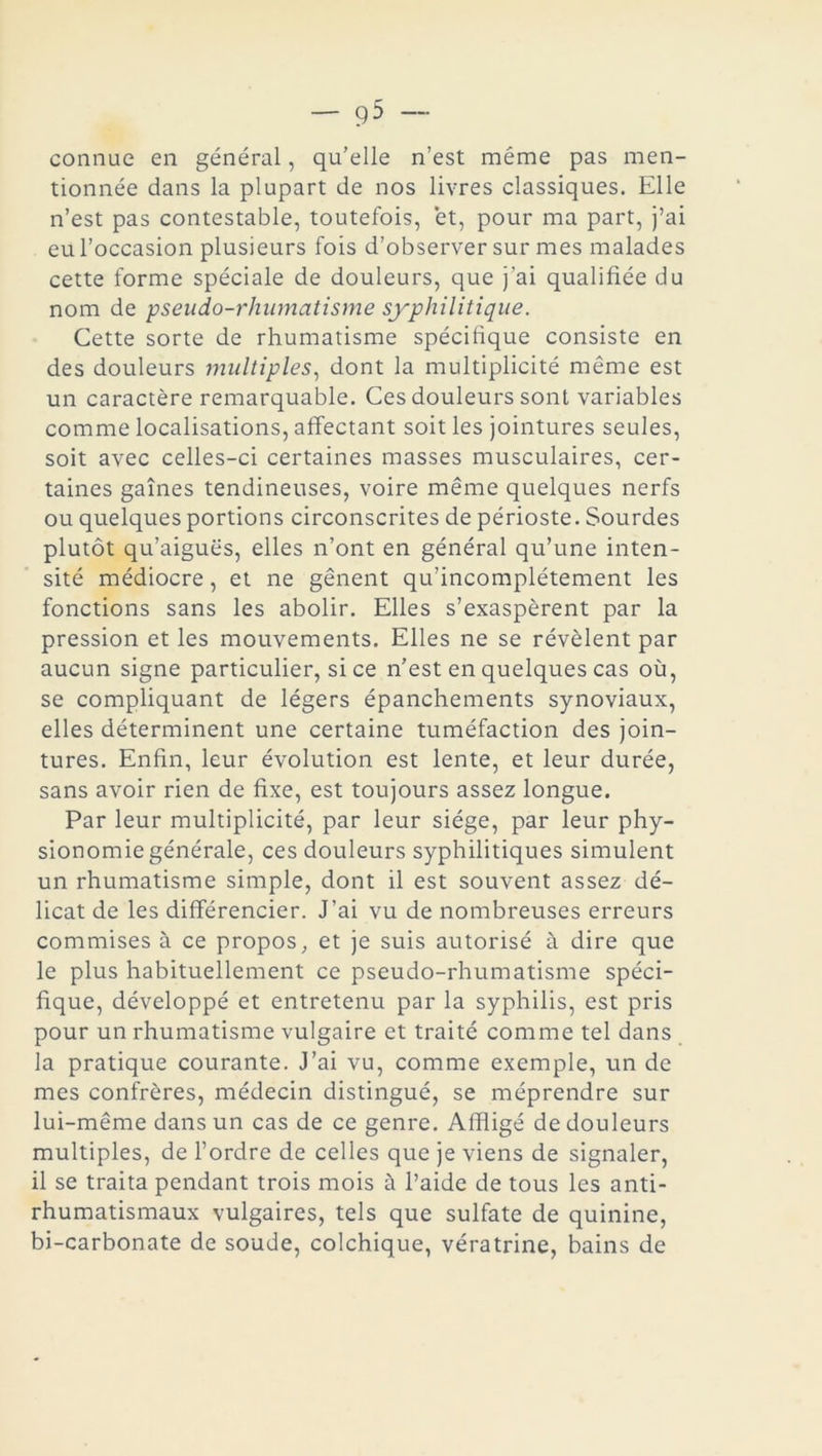 connue en général, qu’elle n’est même pas men- tionnée dans la plupart de nos livres classiques. Elle n’est pas contestable, toutefois, et, pour ma part, j’ai eu l’occasion plusieurs fois d’observer sur mes malades cette forme spéciale de douleurs, que j’ai qualifiée du nom de pseudo-rhumatisme syphilitique. Cette sorte de rhumatisme spécifique consiste en des douleurs multiples, dont la multiplicité même est un caractère remarquable. Ces douleurs sont variables comme localisations, affectant soit les jointures seules, soit avec celles-ci certaines masses musculaires, cer- taines gaines tendineuses, voire même quelques nerfs ou quelques portions circonscrites de périoste. Sourdes plutôt qu’aiguës, elles n’ont en général qu’une inten- sité médiocre, et ne gênent qu’incomplétement les fonctions sans les abolir. Elles s’exaspèrent par la pression et les mouvements. Elles ne se révèlent par aucun signe particulier, si ce n’est en quelques cas où, se compliquant de légers épanchements synoviaux, elles déterminent une certaine tuméfaction des join- tures. Enfin, leur évolution est lente, et leur durée, sans avoir rien de fixe, est toujours assez longue. Par leur multiplicité, par leur siège, par leur phy- sionomie générale, ces douleurs syphilitiques simulent un rhumatisme simple, dont il est souvent assez dé- licat de les différencier. J’ai vu de nombreuses erreurs commises à ce propos, et je suis autorisé à dire que le plus habituellement ce pseudo-rhumatisme spéci- fique, développé et entretenu par la syphilis, est pris pour un rhumatisme vulgaire et traité comme tel dans la pratique courante. J’ai vu, comme exemple, un de mes confrères, médecin distingué, se méprendre sur lui-même dans un cas de ce genre. Affligé de douleurs multiples, de l’ordre de celles que je viens de signaler, il se traita pendant trois mois à l’aide de tous les anti- rhumatismaux vulgaires, tels que sulfate de quinine, bi-carbonate de soude, colchique, vératrine, bains de