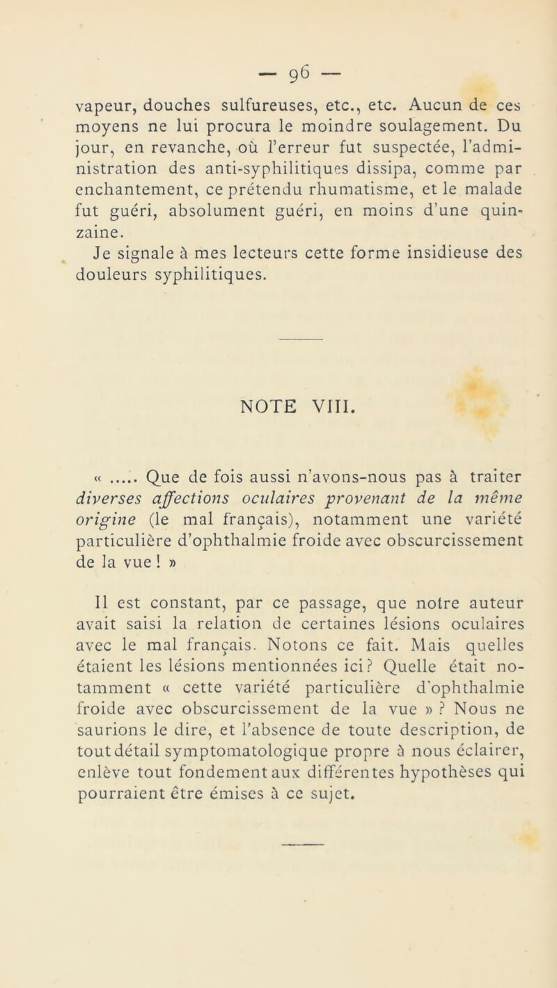 vapeur, douches sulfureuses, etc., etc. Aucun de ces moyens ne lui procura le moindre soulagement. Du jour, en revanche, où l’erreur fut suspectée, l’admi- nistration des anti-syphilitiques dissipa, comme par enchantement, ce prétendu rhumatisme, et le malade fut guéri, absolument guéri, en moins d’une quin- zaine. Je signale à mes lecteurs cette forme insidieuse des douleurs syphilitiques. NOTE VIII. « Que de fois aussi n’avons-nous pas à traiter diverses affections oculaires provenant de la même origine (le mal français), notamment une variété particulière d’ophthalmie froide avec obscurcissement de la vue ! » Il est constant, par ce passage, que notre auteur avait saisi la relation de certaines lésions oculaires avec le mal français. Notons ce fait. Mais quelles étaient les lésions mentionnées ici? Quelle était no- tamment « cette variété particulière d'ophthalmie froide avec obscurcissement de la vue » ? Nous ne saurions le dire, et l’absence de toute description, de tout détail symptomatologique propre à nous éclairer, enlève tout fondement aux différentes hypothèses qui pourraient être émises à ce sujet.