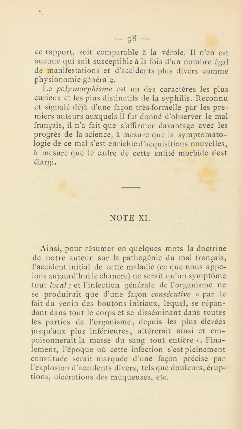 ce rapport, soit comparable à la vérole. Il n’en est aucune qui soit susceptible à la fois d’un nombre égal de manifestations et d’accidents plus divers comme physionomie générale. Le polymorphisme est un des caractères les plus curieux et les plus distinctifs de la syphilis. Reconnu et signalé déjà d’une façon très-formelle par les pre- miers auteurs auxquels il fut donné d’observer le mal français, il n’a fait que s’affirmer davantage avec les progrès de la science, à mesure que la symptomato- logie de ce mal s’est enrichie d’acquisitions nouvelles, à mesure que le cadre de cette entité morbide s’est élargi. NOTE XI. Ainsi, pour résumer en quelques mots la doctrine de notre auteur sur la pathogénie du mal français, l’accident initial de cette maladie (ce que nous appe- lons aujourd’hui le chancre) ne serait qu’un symptôme tout local ; et l’infection générale de l’organisme ne se produirait que d’une façon consécutive « par le fait du venin des boutons initiaux, lequel, se répan- dant dans tout le corps et se disséminant dans toutes les parties de l’organisme, depuis les plus élevées jusqu’aux plus inférieures, altérerait ainsi et em- poisonnerait la masse du sang tout entière ». Fina- lement, l’époque où cette infection s’est pleinement constituée serait marquée d’une façon précise par l’explosion d’accidents divers, tels que douleurs, érup- tions, ulcérations des muqueuses, etc.