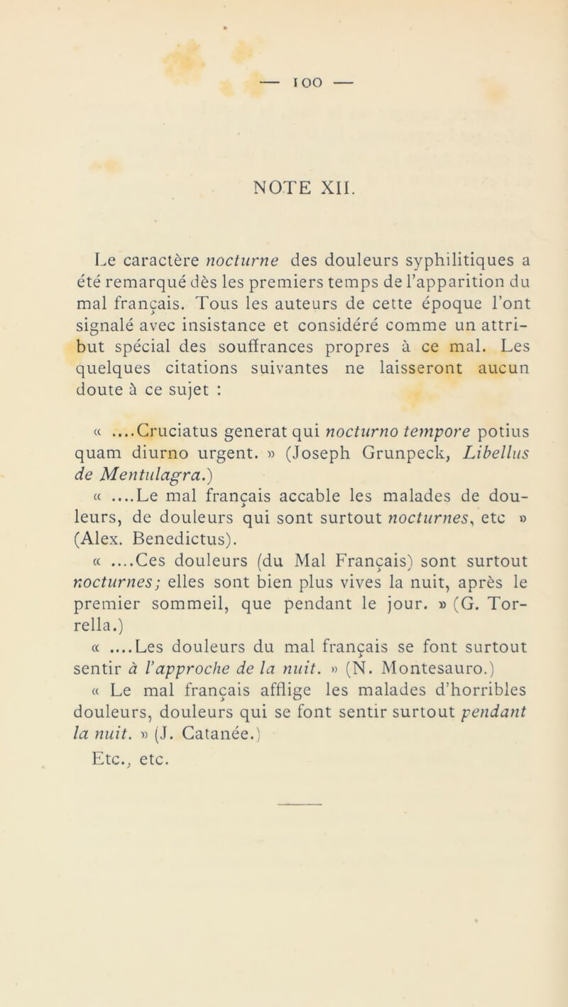 NOTE XII. Le caractère nocturne des douleurs syphilitiques a été remarqué dès les premiers temps de l’apparition du mal français. Tous les auteurs de cette époque l’ont signalé avec insistance et considéré comme un attri- but spécial des souffrances propres à ce mal. Les quelques citations suivantes ne laisseront aucun doute à ce sujet : « ....Cruciatus générât qui nocturno tempore potius quarn diurno urgent. » (Joseph Grunpeck, Libellas de Mentulagra.) « ....Le mal français accable les malades de dou- > leurs, de douleurs qui sont surtout nocturnes, etc » (Alex. Benedictus). « ....Ces douleurs (du Mal Français) sont surtout nocturnes; elles sont bien plus vives la nuit, après le premier sommeil, que pendant le jour. » (G. Tor- rella.) « ....Les douleurs du mal français se font surtout > sentir à l’approche de la nuit. » (N. Montesauro.) « Le mal français afflige les malades d’horribles douleurs, douleurs qui se font sentir surtout pendant la nuit. ■» (J. Catanée.) Etc., etc.