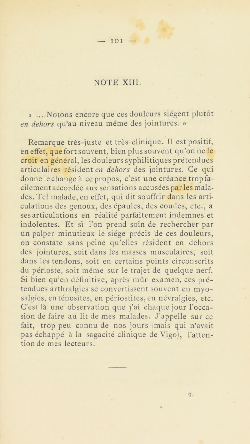 IOI NOTE XIII. « ....Notons encore que ces douleurs siègent plutôt en dehors qu’au niveau même des jointures. « Remarque très-juste et très-clinique. Il est positif, en effet, que fort souvent, bien plus souvent qu’on ne le croit en général, les douleurs syphilitiques prétendues articulaires résident en dehors des jointures. Ce qui donne le change à ce propos, c’est une créance trop fa- cilement accordée aux sensations accusées par les mala- des. Tel malade, en effet, qui dit souffrir dans les arti- culations des genoux, des épaules, des coudes, etc., a ses articulations en réalité parfaitement indemnes et indolentes. Et si l’on prend soin de rechercher par un palper minutieux le siège précis de ces douleurs, on constate sans peine qu’elles résident en dehors des jointures, soit dans les masses musculaires, soit dans les tendons, soit en certains points circonscrits du périoste, soit même sur le trajet de quelque nerf. Si bien qu’en définitive, après mûr examen, ces pré- tendues arthralgies se convertissent souvent en myo- salgies, en ténosites, en périostites, en névralgies, etc. C’est là une observation que j’ai chaque jour l’occa- sion de faire au lit de mes malades. J’appelle sur ce fait, trop peu connu de nos jours (mais qui n’avait pas échappé à la sagacité clinique de Vigo), l’atten- tion de mes lecteurs. 9-