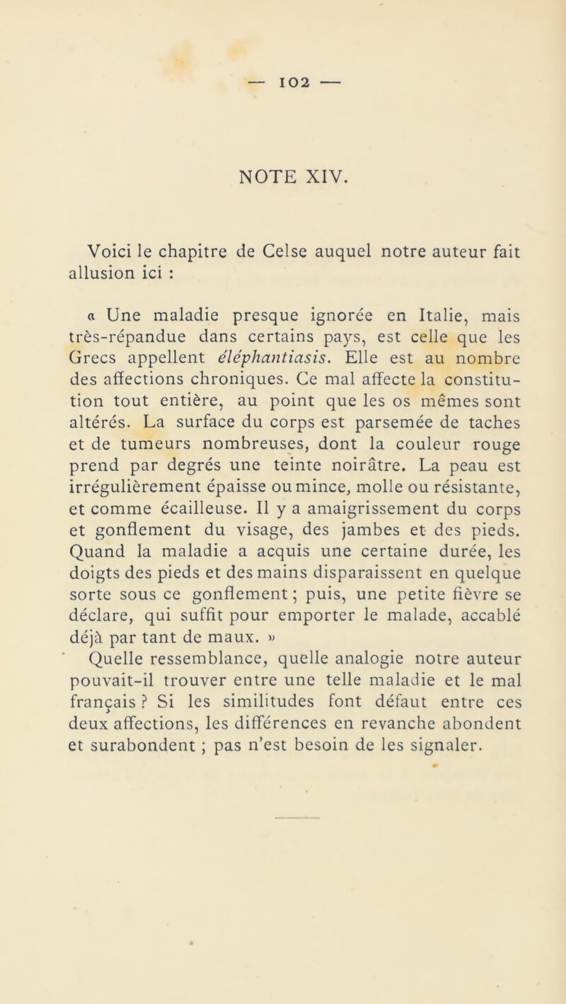 NOTE XIV. Voici le chapitre de Celse auquel notre auteur fait allusion ici : « Une maladie presque ignorée en Italie, mais très-répandue dans certains pays, est celle que les Grecs appellent éléphantiasis. Elle est au nombre des affections chroniques. Ce mal affecte la constitu- tion tout entière, au point que les os mêmes sont altérés. La surface du corps est parsemée de taches et de tumeurs nombreuses, dont la couleur rouge prend par degrés une teinte noirâtre. La peau est irrégulièrement épaisse ou mince, molle ou résistante, et comme écailleuse. Il y a amaigrissement du corps et gonflement du visage, des jambes et des pieds. Quand la maladie a acquis une certaine durée, les doigts des pieds et des mains disparaissent en quelque sorte sous ce gonflement ; puis, une petite fièvre se déclare, qui suffit pour emporter le malade, accablé déjà par tant de maux. » Quelle ressemblance, quelle analogie notre auteur pouvait-il trouver entre une telle maladie et le mal français ? Si les similitudes font défaut entre ces > deux affections, les différences en revanche abondent et surabondent ; pas n’est besoin de les signaler.