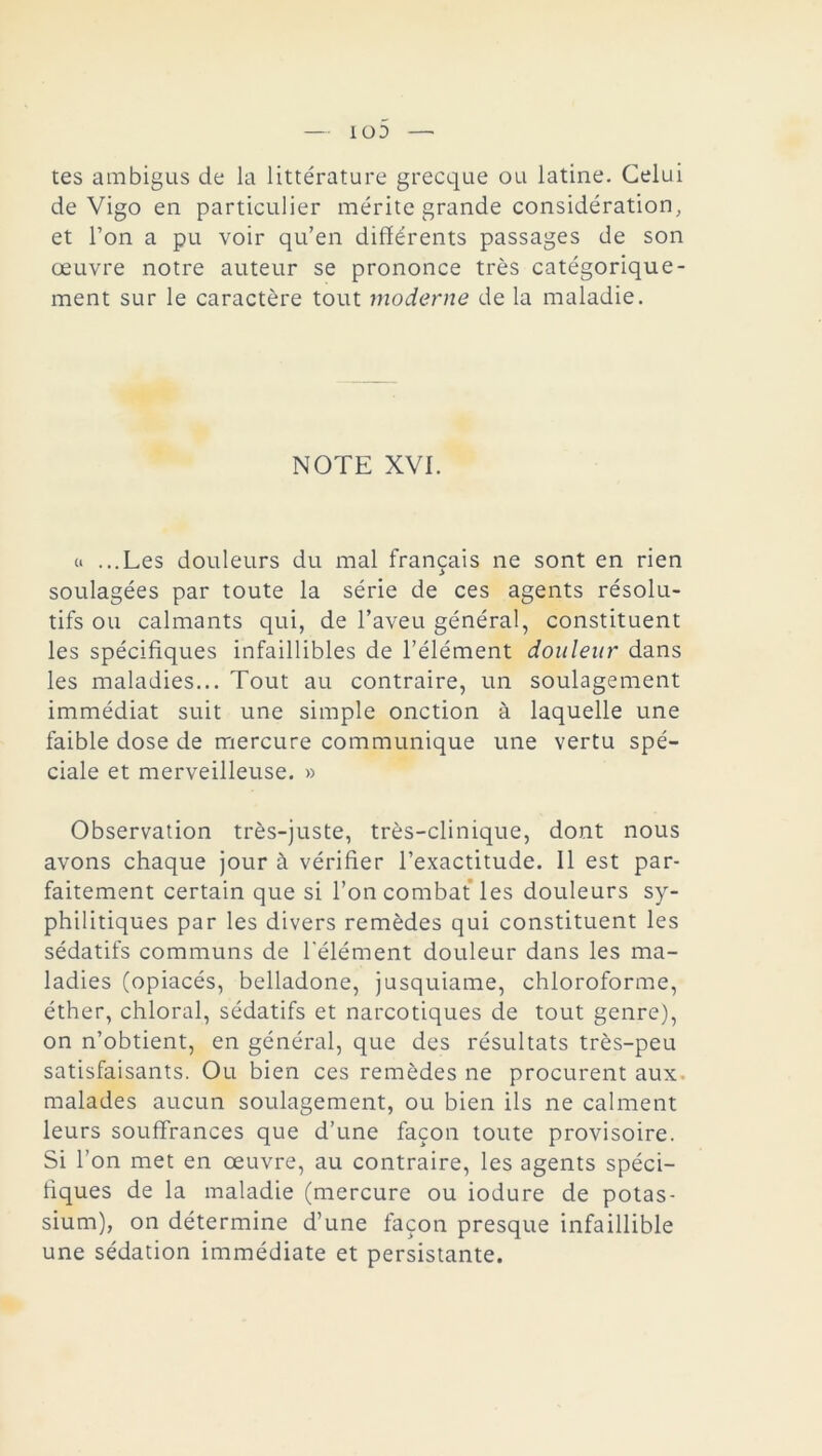 tes ambigus de la littérature grecque ou latine. Celui de Vigo en particulier mérite grande considération, et l’on a pu voir qu’en différents passages de son œuvre notre auteur se prononce très catégorique- ment sur le caractère tout moderne de la maladie. NOTE XVI. « ...Les douleurs du mal français ne sont en rien soulagées par toute la série de ces agents résolu- tifs ou calmants qui, de l’aveu général, constituent les spécifiques infaillibles de l’élément douleur dans les maladies... Tout au contraire, un soulagement immédiat suit une simple onction à laquelle une faible dose de mercure communique une vertu spé- ciale et merveilleuse. » Observation très-juste, très-clinique, dont nous avons chaque jour à vérifier l’exactitude. Il est par- faitement certain que si l’on combat les douleurs sy- philitiques par les divers remèdes qui constituent les sédatifs communs de l'élément douleur dans les ma- ladies (opiacés, belladone, jusquiame, chloroforme, éther, chloral, sédatifs et narcotiques de tout genre), on n’obtient, en général, que des résultats très-peu satisfaisants. Ou bien ces remèdes ne procurent aux- malades aucun soulagement, ou bien ils ne calment leurs souffrances que d’une façon toute provisoire. Si l’on met en œuvre, au contraire, les agents spéci- fiques de la maladie (mercure ou iodure de potas- sium), on détermine d’une façon presque infaillible une sédation immédiate et persistante.