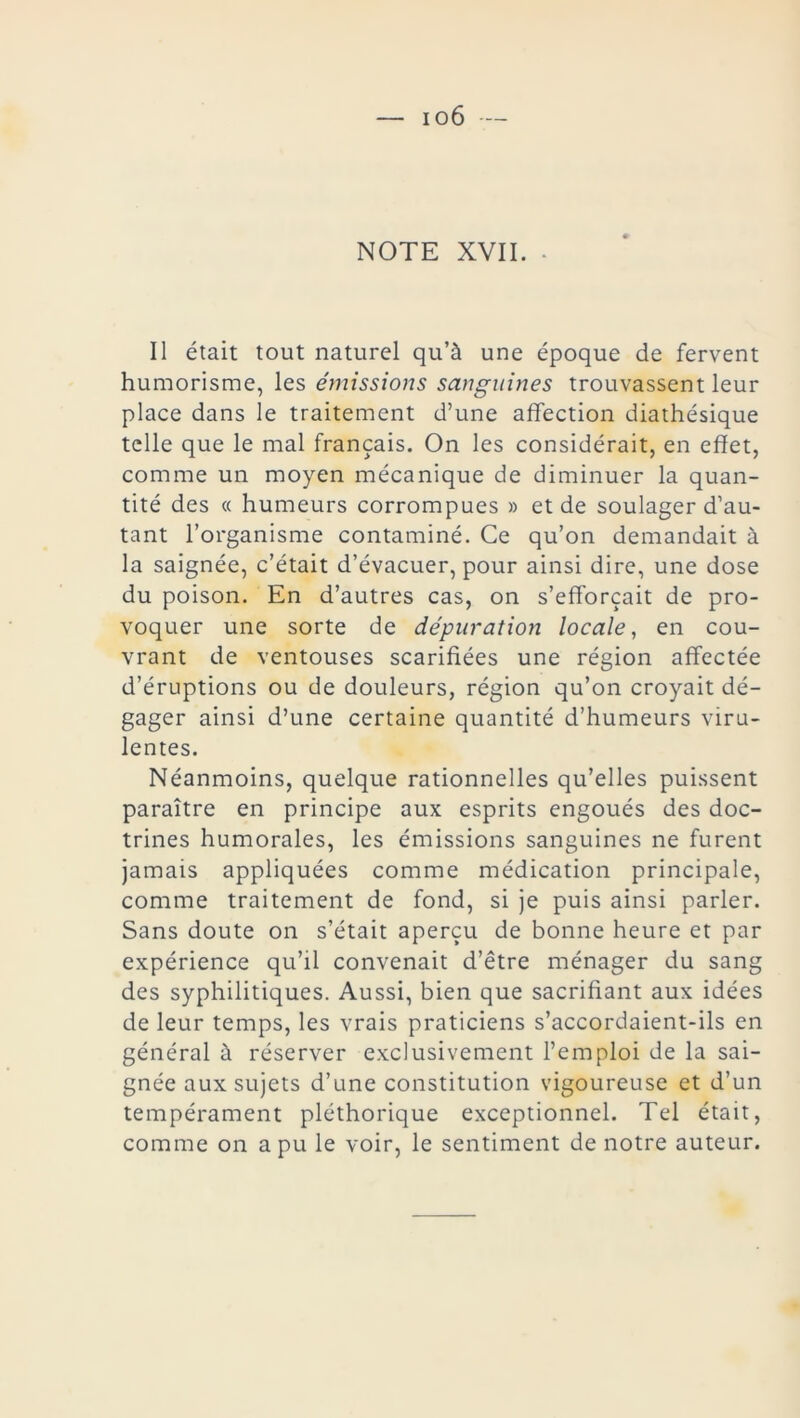 io6 — NOTE XVII. • II était tout naturel qu’à une époque de fervent humorisme, les émissions sanguines trouvassent leur place dans le traitement d’une affection diathésique telle que le mal français. On les considérait, en effet, comme un moyen mécanique de diminuer la quan- tité des « humeurs corrompues » et de soulager d’au- tant l’organisme contaminé. Ce qu’on demandait à la saignée, c’était d’évacuer, pour ainsi dire, une dose du poison. En d’autres cas, on s’efforcait de pro- voquer une sorte de dépuration locale, en cou- vrant de ventouses scarifiées une région affectée d’éruptions ou de douleurs, région qu’on croyait dé- gager ainsi d’une certaine quantité d’humeurs viru- lentes. Néanmoins, quelque rationnelles qu’elles puissent paraître en principe aux esprits engoués des doc- trines humorales, les émissions sanguines ne furent jamais appliquées comme médication principale, comme traitement de fond, si je puis ainsi parler. Sans doute on s’était aperçu de bonne heure et par expérience qu’il convenait d’être ménager du sang des syphilitiques. Aussi, bien que sacrifiant aux idées de leur temps, les vrais praticiens s’accordaient-ils en général à réserver exclusivement l’emploi de la sai- gnée aux sujets d’une constitution vigoureuse et d’un tempérament pléthorique exceptionnel. Tel était, comme on a pu le voir, le sentiment de notre auteur.