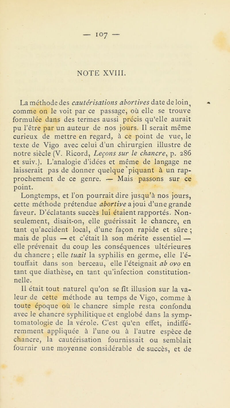 NOTE XVIII. La méthode des cautérisations abortives date de loin, comme on le voit par ce passage, où elle se trouve formulée dans des termes aussi précis qu’elle aurait pu l’être par un auteur de nos jours. Il serait même curieux de mettre en regard, à ce point de vue, le texte de Vigo avec celui d’un chirurgien illustre de notre siècle (V. Ricord, Leçons sur le chancre, p. 286 et suiv.). L’analogie d’idées et même de langage ne laisserait pas de donner quelque'piquant à un rap- prochement de ce genre. — Mais passons sur ce point. Longtemps, et l’on pourrait dire jusqu’à nos jours, cette méthode prétendue abortive a joui d’une grande faveur. D’éclatants succès lui étaient rapportés. Non- seulement, disait-on, elle guérissait le chancre, en tant qu’accident local, d’une façon rapide et sûre ; mais de plus — et c’était là son mérite essentiel — elle prévenait du coup les conséquences ultérieures du chancre ; elle tuait la syphilis en germe, elle l’é- touffait dans son berceau, elle l’éteignait ab ovo en tant que diathèse, en tant qu’infection constitution- nelle. Il était tout naturel qu’on se fît illusion sur la va- leur de cette méthode au temps de Vigo, comme à toute époque où le chancre simple resta confondu avec le chancre syphilitique et englobé dans la symp- tomatologie de la vérole. C’est qu’en effet, indiffé- remment appliquée à l’une ou à l’autre espèce de chancre, la cautérisation fournissait ou semblait fournir une moyenne considérable de succès, et de