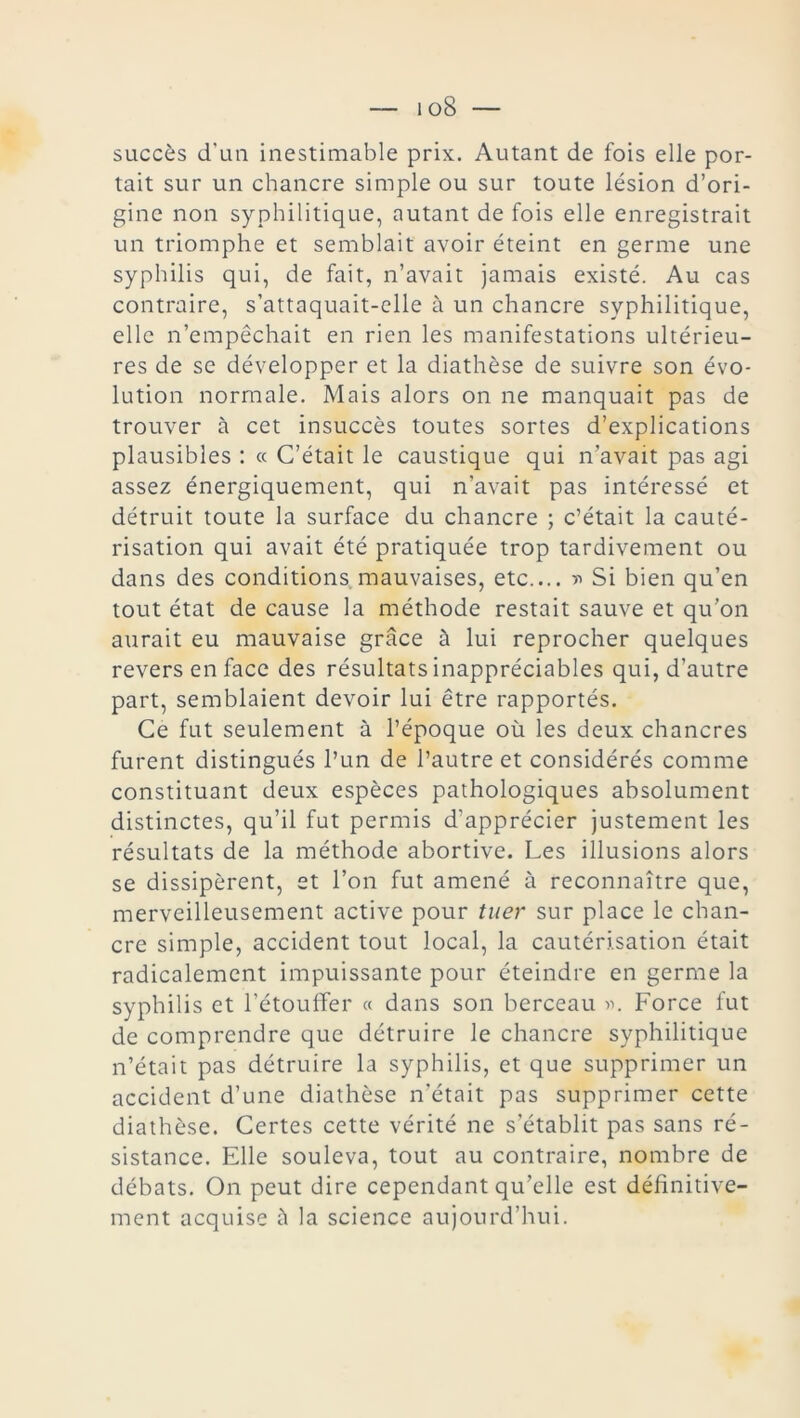 i oS succès d’un inestimable prix. Autant de fois elle por- tait sur un chancre simple ou sur toute lésion d’ori- gine non syphilitique, autant de fois elle enregistrait un triomphe et semblait avoir éteint en germe une syphilis qui, de fait, n’avait jamais existé. Au cas contraire, s’attaquait-elle à un chancre syphilitique, elle n’empêchait en rien les manifestations ultérieu- res de se développer et la diathèse de suivre son évo- lution normale. Mais alors on ne manquait pas de trouver à cet insuccès toutes sortes d’explications plausibles : « C’était le caustique qui n’avait pas agi assez énergiquement, qui n’avait pas intéressé et détruit toute la surface du chancre ; c’était la cauté- risation qui avait été pratiquée trop tardivement ou dans des conditions mauvaises, etc.... » Si bien qu’en tout état de cause la méthode restait sauve et qu’on aurait eu mauvaise grâce à lui reprocher quelques revers en face des résultats inappréciables qui, d’autre part, semblaient devoir lui être rapportés. Ce fut seulement à l’époque où les deux chancres furent distingués l’un de l’autre et considérés comme constituant deux espèces pathologiques absolument distinctes, qu’il fut permis d’apprécier justement les résultats de la méthode abortive. Les illusions alors se dissipèrent, et l’on fut amené à reconnaître que, merveilleusement active pour tuer sur place le chan- cre simple, accident tout local, la cautérisation était radicalement impuissante pour éteindre en germe la syphilis et l’étouffer « dans son berceau ». Force fut de comprendre que détruire le chancre syphilitique n’était pas détruire la syphilis, et que supprimer un accident d’une diathèse n’était pas supprimer cette diathèse. Certes cette vérité ne s’établit pas sans ré- sistance. Elle souleva, tout au contraire, nombre de débats. On peut dire cependant qu’elle est définitive- ment acquise à la science aujourd’hui.