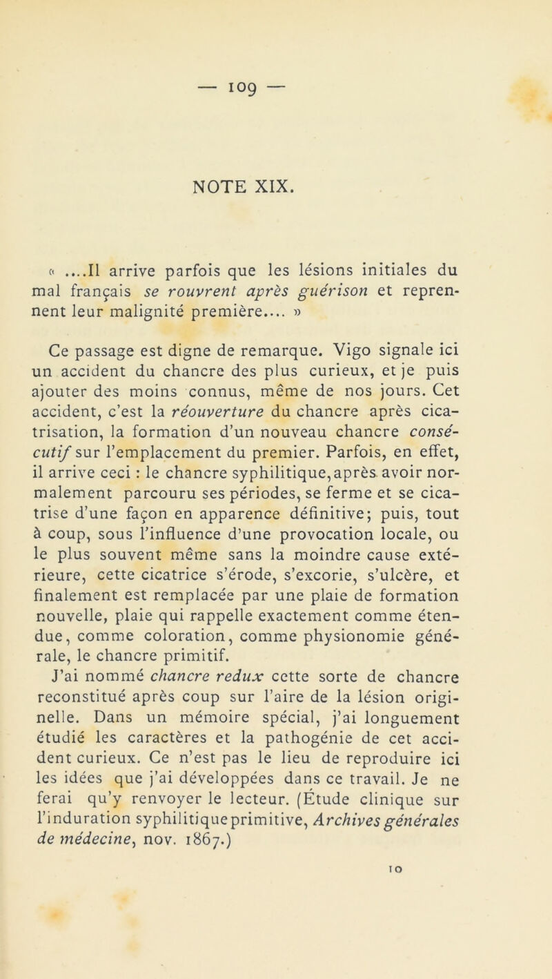 c< ....Il arrive parfois que les lésions initiales du mal français se rouvrent après guérison et repren- nent leur malignité première.... » Ce passage est digne de remarque. Vigo signale ici un accident du chancre des plus curieux, et je puis ajouter des moins connus, même de nos jours. Cet accident, c’est la réouverture du chancre après cica- trisation, la formation d’un nouveau chancre consé- cutif sur l’emplacement du premier. Parfois, en effet, il arrive ceci : le chancre syphilitique, après, avoir nor- malement parcouru ses périodes, se ferme et se cica- trise d’une façon en apparence définitive; puis, tout à coup, sous l’influence d’une provocation locale, ou le plus souvent même sans la moindre cause exté- rieure, cette cicatrice s’érode, s’excorie, s’ulcère, et finalement est remplacée par une plaie de formation nouvelle, plaie qui rappelle exactement comme éten- due, comme coloration, comme physionomie géné- rale, le chancre primitif. J’ai nommé chancre redux cette sorte de chancre reconstitué après coup sur l’aire de la lésion origi- nelle. Dans un mémoire spécial, j’ai longuement étudié les caractères et la pathogénie de cet acci- dent curieux. Ce n’est pas le lieu de reproduire ici les idées que j’ai développées dans ce travail. Je ne ferai qu’y renvoyer le lecteur. (Étude clinique sur l’induration syphilitiqueprimitive, Archives générales de médecine^ nov. 1867.)