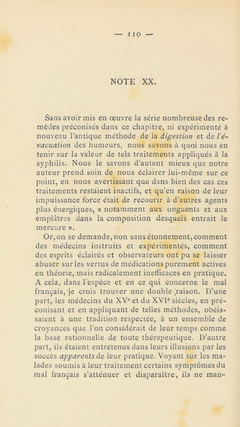 I 10 NOTE XX. Sans avoir mis en œuvre la série nombreuse des re- mèdes préconisés dans ce chapitre, ni expérimenté à nouveau l’antique méthode de la digestion et de l’é- vacuation des humeurs, nous savons à quoi nous en tenir sur la valeur de tels traitements appliqués à la syphilis. Nous le savons d’autant mieux que notre auteur prend soin de nous éclairer lui-même sur ce point, en nous avertissant que dans bien des cas ces traitements restaient inactifs, et qu’en raison de leur impuissance force était de recourir à d’autres agents plus énergiques, « notamment aux onguents et aux emplâtres dans la composition desquels entrait le mercure ». Or, on se demande, non sans étonnement, comment des médecins instruits et expérimentés, comment des esprits éclairés et observateurs ont pu se laisser abuser sur les vertus de médications purement actives en théorie, mais radicalement inefficaces en pratique. A cela, dans l’espèce et en ce qui concerne le mal français, je crois trouver une double .raison. D’une part, les médecins du XVe et du XVIe siècles, en pré- conisant et en appliquant de telles méthodes, obéis- saient à une tradition respectée, à un ensemble de croyances que l’on considérait de leur temps comme la base rationnelle de toute thérapeutique. D’autre part, ils étaient entretenus dans leurs illusions par les succès apparents de. leur pratique. Voyant sur les ma- lades soumis à leur traitement certains symptômes du mal français s’atténuer et disparaître, ils ne man-