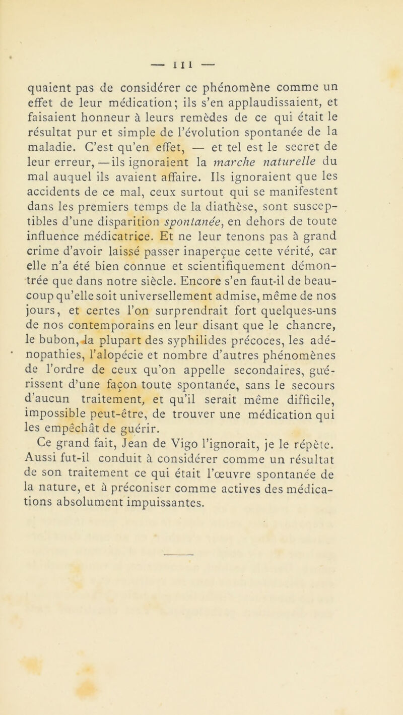 quaient pas de considérer ce phénomène comme un effet de leur médication; ils s’en applaudissaient, et faisaient honneur à leurs remèdes de ce qui était le résultat pur et simple de l’évolution spontanée de la maladie. C’est qu’en effet, — et tel est le secret de leur erreur,—ils ignoraient la marche naturelle du mal auquel ils avaient affaire. Ils ignoraient que les accidents de ce mal, ceux surtout qui se manifestent dans les premiers temps de la diathèse, sont suscep- tibles d’une disparition spontanée, en dehors de toute influence médicatrice. Et ne leur tenons pas à grand crime d’avoir laissé passer inaperçue cette vérité, car elle n’a été bien connue et scientifiquement démon- trée que dans notre siècle. Encore s’en faut-il de beau- coup qu’elle soit universellement admise, même de nos jours, et certes l’on surprendrait fort quelques-uns de nos contemporains en leur disant que le chancre, le bubon, Ja plupart des syphilides précoces, les adé- nopathies, l’alopécie et nombre d’autres phénomènes de l’ordre de ceux qu’on appelle secondaires, gué- rissent d’une façon toute spontanée, sans le secours d’aucun traitement, et qu’il serait même difficile, impossible peut-être, de trouver une médication qui les empêchât de guérir. Ce grand fait, Jean de Vigo l’ignorait, je le répète. Aussi fut-il conduit à considérer comme un résultat de son traitement ce qui était l’œuvre spontanée de la nature, et ù préconiser comme actives des médica- tions absolument impuissantes.