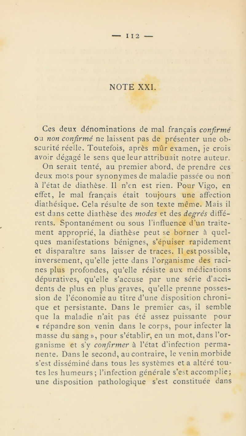— I I 2 NOTE XXI. Ces deux dénominations de mal français confirmé ou non confirmé ne laissent pas de présenter une ob- scurité réelle. Toutefois, après mûr examen, je crois avoir dégagé le sens que leur attribuait notre auteur. On serait tenté, au premier abord, de prendre ces deux mots pour synonymes de maladie passée ou non à l’état de diathèse. Il n’cn est rien. Pour Vigo, en effet, le mal français était toujours une affection diathésique. Cela résulte de son texte même. Mais il est dans cette diathèse des modes et des degrés diffé- rents. Spontanément ou sous l’influence d’un traite- ment approprié, la diathèse peut se borner à quel- ques manifestations bénignes, s’épuiser rapidement et disparaître sans laisser de traces. Il est possible, inversement, qu’elle jette dans l’organisme des raci- nes plus profondes, qu’elle résiste aux médications dépuratives, qu’elle s’accuse par une série d’acci- dents de plus en plus graves, qu’elle prenne posses- sion de l’économie au titre d’une disposition chroni- que et persistante. Dans le premier cas, il semble que la maladie n’ait pas été assez puissante pour « répandre son venin dans le corps, pour infecter la masse du sang », pour s’établir, en un mot, dans l’or- ganisme et s’v confirmer à l’état d’infection perma- nente. Dans le second, au contraire, le venin morbide s’est disséminé dans tous les systèmes et a altéré tou- tes les humeurs; l’infection générale s’est accomplie; une disposition pathologique s’est constituée dans
