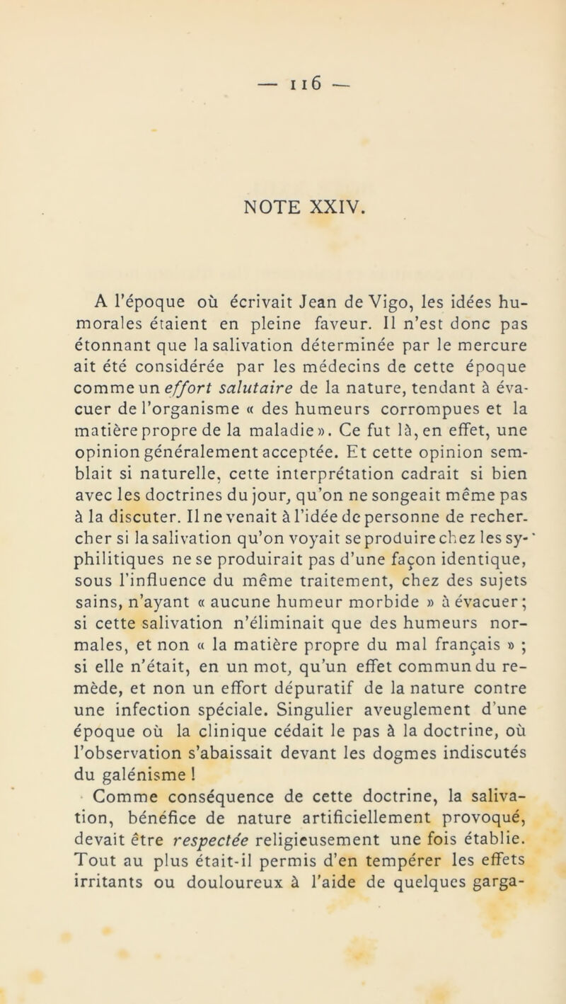 A l’époque où écrivait Jean de Vigo, les idées hu- morales étaient en pleine faveur. Il n’est donc pas étonnant que la salivation déterminée par le mercure ait été considérée par les médecins de cette époque comme un effort salutaire de la nature, tendant à éva- cuer de l’organisme « des humeurs corrompues et la matière propre de la maladie ». Ce fut là, en effet, une opinion généralement acceptée. Et cette opinion sem- blait si naturelle, cette interprétation cadrait si bien avec les doctrines du jour, qu’on ne songeait même pas à la discuter. Il ne venait à l’idée de personne de recher, cher si la salivation qu’on voyait se produire chez les sy- philitiques ne se produirait pas d’une façon identique, sous l’influence du même traitement, chez des sujets sains, n’ayant « aucune humeur morbide » à évacuer ; si cette salivation n’éliminait que des humeurs nor- males, et non « la matière propre du mal français » ; si elle n’était, en un mot, qu’un effet commun du re- mède, et non un effort dépuratif de la nature contre une infection spéciale. Singulier aveuglement d’une époque où la clinique cédait le pas à la doctrine, où l’observation s’abaissait devant les dogmes indiscutés du galénisme I Comme conséquence de cette doctrine, la saliva- tion, bénéfice de nature artificiellement provoqué, devait être respectée religieusement une fois établie. Tout au plus était-il permis d’en tempérer les effets irritants ou douloureux à l'aide de quelques garga-
