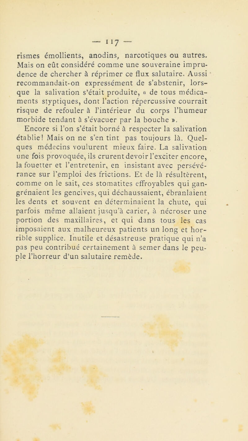 — Il7 — rismes émollients, anodins, narcotiques ou autres. Mais on eût considéré comme une souveraine impru- dence de chercher à réprimer ce flux salutaire. Aussi recommandait-on expressément de s’abstenir, lors- que la salivation s’était produite, « de tous médica- ments styptiques, dont l’action répercussive courrait risque de refouler à l’intérieur du corps l’humeur morbide tendant à s’évacuer par la bouche ». Encore si l’on s’était borné à respecter la salivation établie! Mais on ne s’en tint pas toujours là. Quel- ques médecins voulurent mieux faire. La salivation une fois provoquée, ils crurent devoir l’exciter encore, la fouetter et l’entretenir, en insistant avec persévé- rance sur l’emploi des frictions. Et de là résultèrent, comme on le sait, ces stomatites effroyables qui gan- grénaient les gencives, qui déchaussaient, ébranlaient les dents et souvent en déterminaient la chute, qui parfois même allaient jusqu’à carier, à nécroser une portion des maxillaires, et qui dans tous les cas imposaient aux malheureux patients un long et hor- rible supplice. Inutile et désastreuse pratique qui n’a pas peu contribué certainement à semer dans le peu- ple l’horreur d’un salutaire remède.