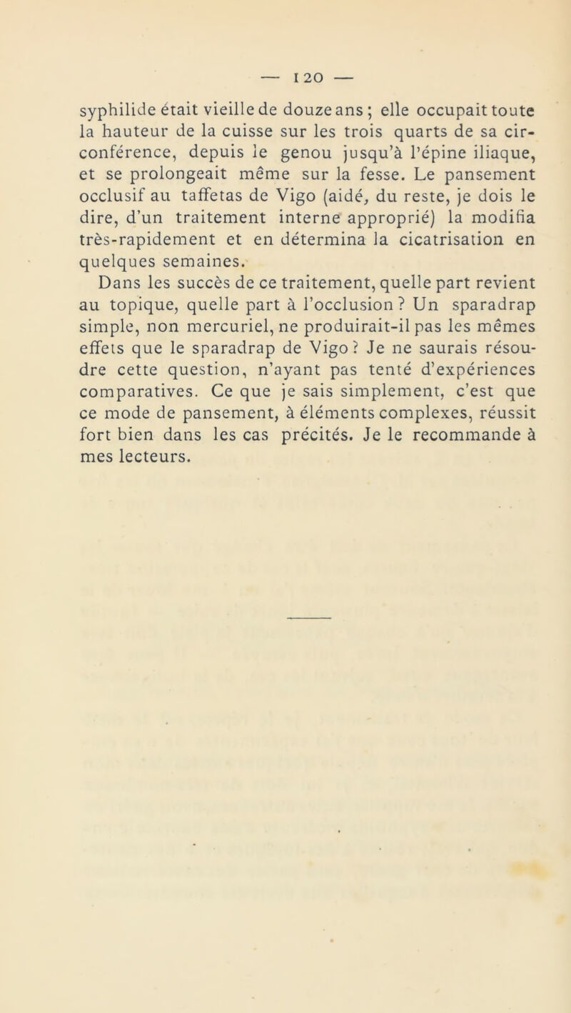syphilide était vieille de douze ans; elle occupait toute la hauteur de la cuisse sur les trois quarts de sa cir- conférence, depuis le genou jusqu’à l’épine iliaque, et se prolongeait même sur la fesse. Le pansement occlusif au taffetas de Vigo (aidé, du reste, je dois le dire, d’un traitement interne approprié) la modifia très-rapidement et en détermina la cicatrisation en quelques semaines. Dans les succès de ce traitement, quelle part revient au topique, quelle part à l’occlusion? Un sparadrap simple, non mercuriel, ne produirait-il pas les mêmes effets que le sparadrap de Vigo? Je ne saurais résou- dre cette question, n’ayant pas tenté d’expériences comparatives. Ce que je sais simplement, c’est que ce mode de pansement, à éléments complexes, réussit fort bien dans les cas précités. Je le recommande à mes lecteurs.
